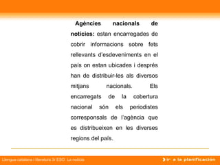 Agències       nacionals         de
                                       notícies: estan encarregades de
                                       cobrir informacions sobre fets
                                       rellevants d’esdeveniments en el
                                       país on estan ubicades i després
                                       han de distribuir-les als diversos
                                       mitjans       nacionals.          Els
                                       encarregats    de     la    cobertura
                                       nacional   són      els    periodistes
                                       corresponsals de l’agència que
                                       es distribueixen en les diverses
                                       regions del país.


Llengua catalana i literatura 3r ESO La notícia
 