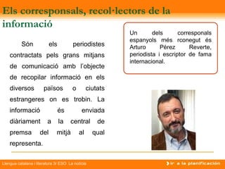 Els corresponsals, recol·lectors de la
informació
                                                          Un       dels      corresponals
                                                          espanyols més rconegut és
          Són              els         periodistes        Arturo      Pérez      Reverte,
    contractats pels grans mitjans                        periodista i escriptor de fama
                                                          internacional.
    de comunicació amb l’objecte
    de recopilar informació en els
    diversos           països          o        ciutats
    estrangeres on es trobin. La
    informació                   és         enviada
    diàriament           a       la   central       de
    premsa           del      mitjà        al     qual
    representa.

Llengua catalana i literatura 3r ESO La notícia
 