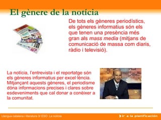 El gènere de la notícia
                                                  De tots els gèneres periodístics,
                                                  els gèneres informatius són els
                                                  que tenen una presència més
                                                  gran als mass media (mitjans de
                                                  comunicació de massa com diaris,
                                                  ràdio i televisió).



    La notícia, l’entrevista i el reportatge són
    els gèneres informatius per excel·lència.
    Mitjançant aquests gèneres, el periodisme
    dóna informacions precises i clares sobre
    esdeveniments que cal donar a conèixer a
    la comunitat.


Llengua catalana i literatura 3r ESO La notícia
 