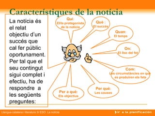 Característiques de la notícia
                                                   Qui:
      La notícia és                         El/la protagonista    Què :
                                                                 El succés
      el relat                                 de la notícia
                                                                                Quan:
      objectiu d’un                                                            El temps
      succés que
      cal fer públic                                                                  On:
                                                                                  El lloc del fet
      oportunament.
      Per tal que el
      seu contingut                                                                    Com:
      sigui complet i                                                        Les circumstàncies en què
                                                                                es produïren els fets
      efectiu, ha de
      respondre a                                                 Per què:
                                              Per a què:         Les causes
      les següents                            Els objectius
      preguntes:
Llengua catalana i literatura 3r ESO La notícia
 