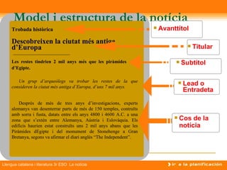 Model i estructura de la notícia
     Trobada històrica                                                    Avanttítol
     Descobreixen la ciutat més antiga
     d’Europa                                                                               Titular

     Les restes tindrien 2 mil anys més que les piràmides                          Subtítol
     d’Egipte.

        Un grup d’arqueòlegs va trobar les restes de la que
     consideren la ciutat més antiga d’Europa, d’uns 7 mil anys.
                                                                                       Lead o
                                                                                        Entradeta
         Després de més de tres anys d’investigacions, experts
     alemanys van desenterrar parts de més de 150 temples, contruïts
     amb sorra i fusta, datats entre els anys 4800 i 4600 A.C. a una
     zona que s’extén entre Alemanya, Aústria i Eslovàquia. Els
                                                                                   Cos de la
     edificis haurien estat construïts uns 2 mil anys abans que les                 notícia
     Piràmides dEgipte i del monument de Stonehenge a Gran
     Bretanya, segons va afirmar el diari anglès “The Independent”.




Llengua catalana i literatura 3r ESO La notícia
 