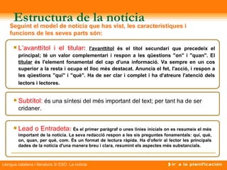 Estructura de la notícia
    Seguint el model de notícia que has vist, les característiques i
    funcions de les seves parts són:

         L’avanttítol i el titular:     l'avanttítol és el títol secundari que precedeix el
          principal; té un valor complementari i respon a les qüestions "on" i "quan". El
          titular és l'element fonamental del cap d'una informació. Va sempre en un cos
          superior a la resta i ocupa el lloc més destacat. Anuncia el fet, l'acció, i respon a
          les qüestions "qui" i "què". Ha de ser clar i complet i ha d'atreure l'atenció dels
          lectors i lectores.


         Subtítol: és una síntesi del més important del text; per tant ha de ser
          cridaner.


         Lead o Entradeta: És el primer paràgraf o unes línies inicials on es resumeix el més
          important de la notícia. La seva redacció respon a les sis preguntes fonamentals: qui, què,
          on, quan, per què, com. És un format de lectura ràpida. Ha d'oferir al lector les principals
          dades de la notícia d'una manera breu i clara, resumint els aspectes més substancials.



Llengua catalana i literatura 3r ESO La notícia
 