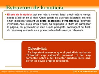 Estructura de la notícia
        El cos de la notícia: pot ser més o menys llarg i afegir més o menys
         dades a allò dit en el lead. Quan consta de diversos paràgrafs, els fets
         s’han d’explicar seguint un ordre decreixent d’importància (piràmide
         invertida). Així, si els límits d’espai ho exigeixen, a l’hora de composar
         la pàgina, pot prescindir-se d’un o més paràgrafs, començant pel final,
         de manera que només es suprimeixin les dades menys rellevants.



                                                     Titular
                                  Objectivitat:
                                 És important remarcar que el periodista no haurà
                               d’introduir cap valoració personal, ni fer cap
                               comentari sobre el fet. El lector quedarà lliure, així,
                               de fer les seves pròpies reflexions.



Llengua catalana i literatura 3r ESO La notícia
 
