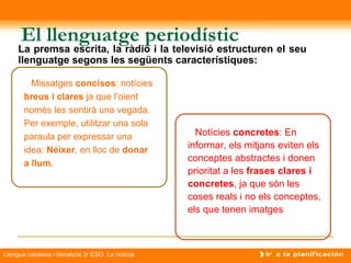 El llenguatge periodístic
     La premsa escrita, la ràdio i la televisió estructuren el seu
     llenguatge segons les següents característiques:

         Missatges concisos: notícies
       breus i clares ja que l’oient
       només les sentirà una vegada.
       Per exemple, utilitzar una sola
       paraula per expressar una                    Notícies concretes: En
       idea: Néixer, en lloc de donar             informar, els mitjans eviten els
                                                  conceptes abstractes i donen
       a llum.
                                                  prioritat a les frases clares i
                                                  concretes, ja que són les
                                                  coses reals i no els conceptes,
                                                  els que tenen imatges



Llengua catalana i literatura 3r ESO La notícia
 
