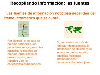Recopilando Información: las fuentes
Las fuentes de información noticiosa dependen del
frente informativo que se cubre.
Por ejemplo, si se trata de
noticias nacionales, los
periodistas se apoyan en las
agencias nacionales de
noticias, en la lectura de
prensa escrita, en el
reporteo y en los
corresponsales nacionales.
Si, en cambio, se trata de
noticias internacionales, la
información se obtiene de la
lectura de prensa escrita,
agencias noticiosas
internacionales y
corresponsales extranjeros.

 