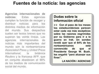 Fuentes de la noticia: las agencias
Agencias internacionales de
noticias: Estas agencias
cumplen la función de recoger y
distribuir noticias para los
distintos medios de información
del mundo. Sus despachos
suelen ser textos breves que no
superan las veinte líneas. Las
agencias internacionales de
noticias más importantes del
mundo son la norteamericana
Associated Press y United Press
International, la británica
Reuters y la francesa AFP, que
en conjunto abastecen el 90%
de los medios de comunicación
social del mundo.
Dudas sobre la
información oficial
 Con el paso de los meses
los estadounidenses parecen
estar cada vez más escépticos
sobre las razones esgrimidas
por su Gobierno para ir a la
guerra en Irak. Un sondeo
reveló ayer que el 64% de los
norteamericanos está
convencido de que el
Presidente George W. Bush,
los engañó “para alcanzar sus
fines”.
LA NACIÓN / AGENCIAS
 