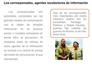 Los corresponsales, agentes recolectores de información
Los corresponsales son
periodistas contratados por los
grandes medios de comunicación
con el objeto de recopilar
información en los diversos
países o ciudades extranjeras en
donde ellos se encuentren. El
despacho diario de noticias de
estos agentes de la información
es enviado a la central de prensa
del medio de comunicación al que
representan.
Dos de los corresponsales
más importantes del medio
televisivo chileno son los
periodistas Santiago
Pablovic y Rafael Cavada,
quienes han cubierto las
guerras de Bosnia, la de Irak,
entre otras.
 