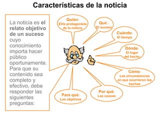 Características de la noticia
La noticia es el
relato objetivo
de un suceso
cuyo
conocimiento
importa hacer
público
oportunamente.
Para que su
contenido sea
completo y
efectivo, debe
responder las
siguientes
preguntas:
Cuándo:
El tiempo
Por qué:
Las causas
Cómo:
Las circunstancias
en que ocurrieron los
hechos
Dónde:
El lugar
del hecho
Para qué:
Los objetivos
Quién:
El/la protagonista
de la noticia
Qué :
El suceso
 