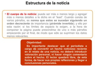 Estructura de la noticia
• El cuerpo de la noticia: puede ser más o menos largo y agregar
más o menos detalles a lo dicho en el “lead”. Cuando consta de
varios párrafos, es norma que estos se sucedan siguiendo un
orden decreciente de importancia (pirámide invertida); y ello por
esta razón: si los límites de espacio lo exigen, a la hora de
componer la página puede prescindirse de uno o más párrafos
empezando por el final, de modo que sólo se supriman los datos
menos relevantes.
• TitularObjetividad:
Es importante destacar que el periodista a
cargo de convertir un hecho noticioso reciente
en el relato de una noticia, no deberá introducir
valoración personal, ni hacer ningún comentario
sobre el hecho. El lector quedará libre, de esta
forma, de hacer sus propias reflexiones y llegar a
conclusiones personales.
 