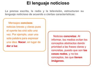 El lenguaje noticioso
La prensa escrita, la radio y la televisión, estructuran su
lenguaje noticioso de acuerdo a ciertas características:
Mensajes concisos:
noticias breves y claras pues
el oyente las oirá sólo una
vez. Por ejemplo, usar una
sola palabra para expresar
una idea: Nacer, en lugar de
dar a luz.
Noticias concretas: Al
informar, los medios evitan los
conceptos abstractos dando
prioridad a las frases claras y
concretas, puesto que son las
cosas reales, y no los
conceptos, las que tienen
imágenes.
 
