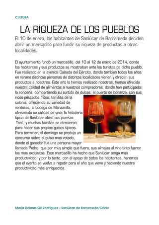 CULTURA

LA RIQUEZA DE LOS PUEBLOS
El 10 de enero, los habitantes de Sanlúcar de Barrameda deciden
abrir un mercadillo para fundir su riqueza de productos a otras
localidades.
El ayuntamiento fundó un mercadillo, del 10 al 12 de enero de 2014, donde
los habitantes y sus productos se mostraban ante los turistas de dicho pueblo.
Fue realizado en la avenida Calzada del Ejército, donde también todos los años
en verano distintas personas de distintas localidades vienen y ofrecen sus
productos a nosotros. Este año lo hemos realizado nosotros, hemos ofrecido
nuestra calidad de alimentos a nuestros compradores, donde han participado:
la rondeña, compartiendo su surtido de dulces; el puerto de bonanza, con sus
ricos pescados fritos; familias de la
colonia, ofreciendo su variedad de
verduras; la bodega de Manzanilla,
ofreciendo su calidad de vino; la heladería
típica de Sanlúcar abrió sus puertas
'Toni', y muchas familias se ofrecieron
para hacer sus propios guisos típicos.
Para terminar, el domingo se produjo un
concurso sobre el guiso mas votado,
donde el ganador fue una persona mayor
llamada Pedro, que por muy simple que fuera, sus almejas al vino tinto fueron
las mas exquisitas. Este mercadillo ha hecho que Sanlúcar tenga mas
productividad, y por lo tanto, con el apoyo de todos los habitantes, haremos
que el evento se vuelva a repetir para el año que viene y haciendo nuestra
productividad más enriquecida.

María Dolores Gil Rodríguez – Sanlúcar de Barrameda/Cádiz

 