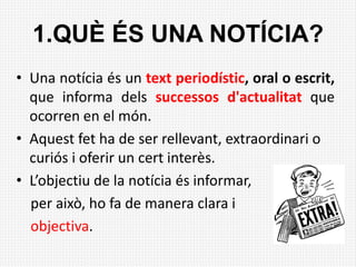 1.QUÈ ÉS UNA NOTÍCIA?
• Una notícia és un text periodístic, oral o escrit,
que informa dels successos d'actualitat que
ocorren en el món.
• Aquest fet ha de ser rellevant, extraordinari o
curiós i oferir un cert interès.
• L’objectiu de la notícia és informar,
per això, ho fa de manera clara i
objectiva.
 