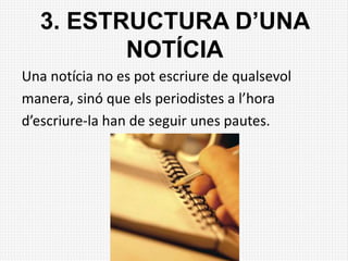 3. ESTRUCTURA D’UNA
NOTÍCIA
Una notícia no es pot escriure de qualsevol
manera, sinó que els periodistes a l’hora
d’escriure-la han de seguir unes pautes.
 