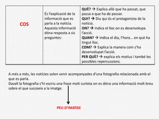 COS
És l’explicació de la
informació que es
parla a la notícia.
Aquesta informació
dóna resposta a sis
preguntes:
QUÈ?  Explica allò que ha passat, que
passa o que ha de passar.
QUI?  Diu qui és el protagonista de la
notícia.
ON?  Indica el lloc on es desenvolupa
l’acció.
QUAN?  Indica el dia, l’hora... en què ha
tingut lloc.
COM?  Explica la manera com s’ha
desenvolupat l’acció.
PER QUÈ?  explica els motius i també les
possibles repercussions.
A més a més, les notícies solen venir acompanyades d’una fotografia relacionada amb el
que es parla.
Davall la fotografia s’hi escriu una frase molt curteta on es dóna una informació molt breu
sobre el que succeeix a la imatge.
PEU D’IMATGE
 