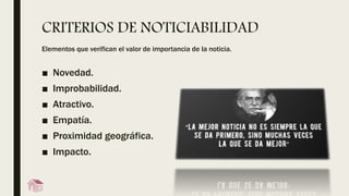 CRITERIOS DE NOTICIABILIDAD
Elementos que verifican el valor de importancia de la noticia.
■ Novedad.
■ Improbabilidad.
■ Atractivo.
■ Empatía.
■ Proximidad geográfica.
■ Impacto.
 
