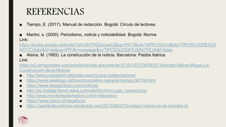 REFERENCIAS
■ Tiempo, E. (2017). Manual de redacción. Bogotá: Circulo de lectores.
■ Martini, s. (2000). Periodismo, noticia y noticiabilidad. Bogotá: Norma.
Link:
https://books.google.es/books?id=dSITRGdycwsC&lpg=PA13&ots=XiPKYZSvVd&dq=TIPOS%20DE%20
NOTICIA&lr&hl=es&pg=PP1#v=onepage&q=TIPOS%20DE%20NOTICIA&f=false.
■ Alsina, M. (1993). La construcción de la noticia. Barcelona: Paidós Ibérica.
Link:
https://s3.amazonaws.com/academia.edu.documents/32163107/53008037-Rodrigo-Alsina-Miquel-La-
Construccion-de-la-Noticia-
■ http://www.pulsastart.net/pulsa-start-busca-colaboradores/
■ https://www.seeklogo.net/communication-logos/el-tiempo-38108.html
■ https://www.elespectador.com/noticias
■ http://es.doblaje-fanon.wikia.com/wiki/Archivo:Logo_caracol.png
■ http://www.monitoreodemedios.co/rcn-television/
■ https://www.crecic.cl/megafono/
■ https://apartirdeunafrase.wordpress.com/2014/06/07/la-mejor-noticia-no-es-siempre-la
 