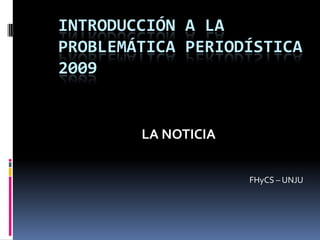 INTRODUCCIÓN A LA PROBLEMÁTICA PERIODÍSTICA 2009 LA NOTICIA FHyCS – UNJU 