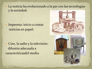 La noticia ha evolucionado a la par con las tecnologías y la sociedad:Imprenta: inicio a contar    noticias en papel;Cine, la radio y la televisión:   difusión adecuada acaracteríticasdel medio.   