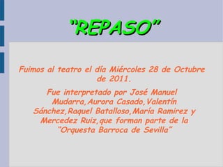 “REPASO” Fuimos al teatro el día Miércoles 28 de Octubre de 2011. Fue interpretado por José Manuel Mudarra,Aurora Casado,Valentín Sánchez,Raquel Batalloso,María Ramirez y Mercedez Ruiz,que forman parte de la “Orquesta Barroca de Sevilla” 