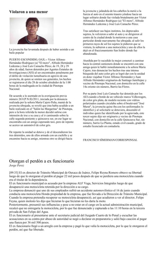 Violaron a una menor                                         la jovencita y jalándola de los cabellos la metió a la
                                                             fuerza al auto en el asiento trasero yéndose hacia un
                                                             lugar solitario donde fue violada brutalmente por Víctor
                                                             Alfonso Hernández Rodríguez (a) "El moro", Alfredo
                                                             Hernández Ledezma y José Luís Camacho Pérez.

                                                             Tras satisfacer sus bajos instintos, los depravados
                                                             sujetos, la volvieron a subir al auto y se dirigieron al
                                                             centro de la ciudad donde la metieron a una casa
                                                             particular donde nuevamente fue ultrajada; al salir los
                                                             primeros rayos de sol los sujetos le pidieron que se
                                                             vistiera, la subieron a una motocicleta y uno de ellos la
La jovencita fue levantada después de haber asistido a un    dejó en el fraccionamiento San Isidro donde fue
baile popular                                                abandonada.

PUERTO ESCONDIDO, OAX.-- Víctor Alfonso                      Aturdida por lo sucedido la mujer comenzó a caminar
Hernández Rodríguez (a) "El moro", Alfredo Hernández         hacia la central camionera donde se encontró con una
Ledezma y José Luís Camacho Pérez, de 19, 28 y 29            amiga quien le habló inmediatamente a la señora María
años de edad, fueron detenidos por Agentes Estatales de      Cajero, tras denunciar los hechos tras una intensa
Investigaciones (AEI) al ser encontrados penalmente por      búsqueda del auto color gris se logró dar con la unidad
el delito de violación tumultuaria en agravio de una         en done viajaban Víctor Alfonso Hernández y Juan
jovencita, de quien se omiten sus generales, los hechos      Alfredo Hernández originarios de Santiago Jamiltepec y
se registraron el día 28 de octubre alrededor de la 1:00     vecino de Pinotepa Nacional, con domicilio en la calle
horas de la madrugada en la ciudad de Pinotepa               14a oriente sin número, Barrio las Flores.
Nacional.
                                                             Por su parte José Luís Camacho fue detenido por los
De acuerdo a lo asentado en la averiguación previa           AEI cuando a bordo de un vehículo marca Volkswagen,
número 263/(P.N.II)/2011, iniciada por la denuncia           de color gris plata, de modelo reciente con vidrios
realizada por la señora María Cajero Peña, mamá de la        polarizados cuando circulaba sobre el boulevard "José
jovencita ultrajada, se reveló que ésta había acudido a un   Murat", la jovencita quine iba con los uniformados lo
baile realizado en el "Salón las Margaritas" de Pinotepa,    identificó y al solicitarle se detuviera, descendió el
pero a la hora referida la menor decidió salirse con         individuo quien fue identificado por la agraviada, este
intensión de irse a su casa y al ir caminando sobre la       tercer sujeto dijo ser originario y vecino de Pinotepa
calle segunda poniente y quinceava sur, en ese lugar se      Nacional, con domicilio en la calle Quinceava Sur, sin
encontraba con un amigo esperando taxi, pero de repente      número, barrio La Planta, estado civil casado, grado de
se acerco un automóvil de color gris.                        estudio licenciado en contaduría.

De repente la unidad se detuvo y de el descendieron los
tres detenidos, uno de ellos armado con un cuchillo y se
encamino hacia su amigo, mientras otro se dirigió hacia      FRANCISCO SÍMERMAN/CORRESPONSAL




Otorgan el perdón a ex funcionario
Jorge Perez

[09:33] El ex director de Tránsito Municipal de Oaxaca de Juárez, Felipe Reyna Romero obtuvo su libertad
luego de que le otorgaran el perdón al pagar 22 mil pesos después de que se perdiera una motocicleta cuando
era el titular de la dependencia.
El ex funcionario municipal es acusado por la empresa ALF Vaga, Servicios Integrales luego de que
desapareció una motocicleta retenida por la dirección a su cargo.
La empresa denunció que uno de sus empleados sufrió un accidente automovilístico el 16 de junio cuando
conducía una motocicleta Honda propiedad de la empresa, que fue llevada a la Dirección de Tránsito Municipal.
Cuando la empresa pretendía recuperar su motocicleta desapareció, así que acudieron a ver al director, Felipe
Feyna, quien molesto les dijo que hicieran lo que hicieran no les daría la moto.
Posteriormente, presumió sus influencias y pese a no estar en el cargo en la actual administración municipal,
recalcó que no entregaría la motocicleta, por lo que fue denunciado y capturado a las 11:10 horas en la tercera
privada de San Felipe del Agua.
El ex funcionario al presentarse ante el secretario judicial del Juzgado Cuarto de lo Penal y escuchar las
acusaciones en su contra por abuso de autoridad se negó a declarar en preparatoria y salió bajo caución al pagar
una fianza por 36 mil 500 pesos.
El ex funcionario llegó a un arreglo con la empresa y pagó lo que valía la motocicleta, por lo que le otorgaron el
perdón, así que fue liberado.
 