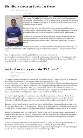 Distribuía droga en Pochutla; Preso
       LUNES, 31 DE OCTUBRE DE 2011 13:06

                           FELIPE CRUZ

                                                               DETENIDO
                           San Pedro Pochutla.- Tras la captura de un presunto distribuidor de droga
                           en San Pedro Pochutla, elementos de la Policía Estatal pusieron al descubierto a
                           una banda de “tiradores” que operan en puntos estratégicos que actualmente
                           están bajo la lupa de la PGR.

                           La detención del sujeto derivó de varias denuncias anónimas y luego de un
                           operativo en diversos puntos de la región en el que participaron efectivos de la
                           Policía Estatal Preventiva y de seguridad regional durante la noche de ayer.

                           Alrededor de la media noche la policía reportó la detención de Rosendo Ali
                           García Velásquez de 20 años de edad, quien fue detenido sobre la avenida
                           Lázaro Cárdenas, precisamente frente a la vinatería denominada “La Iguana
                           Rajada”.

 Al tipo se le decomisó un envoltorio que contenía 11 bolsitas de nailon trasparente con “piedra negra”, la
cual se encontraba oculta entre sus pertenencias y presuntamente se dedicaba a comercializarlas en esa
zona.

 Tras su captura el tipo reveló la identidad de sus proveedores así como la de
sus compañeros que operan en bares y cantinas de la ciudad, por lo que al estar involucrado en un delito
de orden federal fue consignado ante un Agente del Ministerio Público Federal con sede en Bahías de
Huatulco, donde ya es investigado por delitos contra la salud.




Accionó su arma y se mató “El Alushe”
       LUNES, 31 DE OCTUBRE DE 2011 13:05

       FELIPE CRUZ

 “El Alushe” era ampliamente conocido en el destino turístico de Santa Cruz Huatulco por su actividad de
Acuamotero (renta de motos), en las playas La Entrega, Maguey y Santa Cruz.
San Pedro Pochutla.- Luego de una noche de cacería en este municipio, Carlos Cervantes Ortíz de 35 años
de edad conocido como “El Alushe” murió tras sufrir el impacto de una potente escopeta que hizo blanco
en partes vitales de su organismo. A las 13:45 horas de ayer, familiares de la víctima solicitaron los
servicios funerarios de la empresa denominada “Funerales Rojas”, cuyo propietario pidió la intervención
de la Agencia Estatal de Investigaciones debido a las causas de la muerte del extinto.

Los efectivos de la dependencia acudieron al lugar indicado precisamente en el crucero de San Pedro
Pochutla donde realizaron las investigaciones pertinentes, relacionadas con la muerte de la víctima,
misma que fue identificada legalmente por su pareja Angeluz Vásquez Herrera de 32 años de edad.

 La mujer reveló a la policía que se trata de una muerte accidental toda vez que su difunta pareja retornó
de cacería alrededor de las 2 de la madrugada y dejó su escopeta cargada en el interior de su vivienda, sin
embargo en un descuidó el arma cayó al suelo y se accionó disparándose contra el cuerpo de su marido.

 Herido fue trasladado hacia una clínica de esta ciudad, donde certificaron su muerte y posteriormente lo
trasladaron hacia el servicio funerario, indicando que el extinto cazador en vida respondía al nombre de
Carlos Hernández Ortiz de 35 años de edad, originario de Santa María Huatulco y vecino de Zimatán
Santiago Astata.

El Alushe era ampliamente conocido en el destino turístico de Santa Cruz Huatulco por su actividad de
Acuamotero (renta de motos), en las diferentes playas: La Entrega, Maguey y Santa Cruz.
Sobre estos hechos el Agente del Ministerio Público integró una averiguación previa correspondiente por
el delito de homicidio en contra de quien o quienes resulten responsables.
 