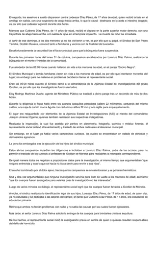 Enseguida, los asesinos a sueldo dispararon contra Lodeazar Díaz Pérez, de 17 años de edad, quien recibió la bala en el
ombligo sin salida, con una trayectoria de abajo hacia arriba, lo que le causó destrozos en la aorta e intestino delgado;
es por ello que Lodeazar agonizó durante dos horas.

Mientras que Cutberto Díaz Pérez, de 11 años de edad, recibió el disparo en la parte superior malar derecha, con una
trayectoria de abajo hacia arriba, con salida de ojiva en el temporal izquierdo. La muerte del niño fue inmediata.

A partir de ese domingo, a los dos menores ya no los volvieron a ver, es por ello que su papá, el Síndico de San Pedro
Taviche, Ocotlán Oaxaca, convocó tanto a familiares y vecinos con la finalidad de buscarlos.

Desafortunadamente la oscuridad fue el factor principal para que la búsqueda fuera suspendida.

Durante las primeras horas del lunes 31 de octubre, campesinos encabezados por Lorenzo Díaz Palma, realizaron la
búsqueda en el monte y veredas de la comunidad.

Fue alrededor de las 06:00 horas cuando hallaron sin vida a los menores de edad, en el paraje “Encino Negro”.

El Síndico Municipal y demás familiares vieron sin vida a los menores de edad, es por ello que intentaron moverlos del
lugar; sin embargo para no meterse en problemas decidieron llamar al representante social.

Eran las 09:00 horas cuando el Síndico llamó a la comandancia de la Agencia Estatal de Investigaciones del grupo
Ocotlán, es por ello que los investigadores fueron alertados.

Eloy Rodrigo Martínez Duarte, agente del Ministerio Público se trasladó a dicho paraje tras un recorrido de más de dos
horas.

Durante la diligencia el fiscal halló entre los cuerpos casquillos percutidos calibre 22 milímetros, cartuchos del mismo
calibre, una caja de cartón marca Águila con cartuchos calibre 22 mm y una rejilla para empaquetamiento.

El lugar era resguardado por elementos de la Agencia Estatal de Investigaciones (AEI) al mando del comandante
Joaquín Jiménez Ogarrio, quienes también realizaron sus respectivas indagatorias.

Realizada la inspección, la cual fue asistida por peritos en planimetría, fotografía, químico y médico forense, el
representante social ordenó el levantamiento y traslado de ambos cadáveres al descanso municipal.

Sin embargo, en el lugar ya había varios campesinos curiosos, los cuales se encontraban en estado de ebriedad y
demasiados agresivos.

La pena los embargaba tras la ejecución de los hijos del síndico municipal.

Estos ebrios campesinos impedían las diligencias e incitaban a Lorenzo Díaz Palma, padre de los occisos, para no
permitir el traslado de los cuerpos al anfiteatro de Ocotlán de Morelos para realizarles la necropsia correspondiente.

De igual manera todos se negaban a proporcionar datos para la investigación, al mismo tiempo que argumentaban “que
ninguna entrevista y todo lo que se hacía no iba a servir para revivir a sus hijos”.

El alcohol combinado por el dolor ajeno, hacía que los campesinos se envalentonaran y se portaran herméticos.

Una y otra vez argumentaban que ninguna investigación serviría para traer de vuelta a los menores de edad; asimismo
“que los cuerpos fueran entregados para velarlos pues la investigación no les interesaba”.

Luego de varios minutos de diálogo, el representante social logró que los cuerpos fueran llevados a Ocotlán de Morelos.

Anoche, el síndico realizaba la identificación legal de sus hijos, Loreazar Díaz Pérez, de 17 años de edad, de quien dijo,
ya no estudiaba y se dedicaba a las labores del campo; en tanto que Cutberto Díaz Pérez, de 11 años, era estudiante de
educación primaria.

Refirió que ambos no tenían problemas con nadie y no sabía las causas por las cuales fueron ejecutados.

Más tarde, el señor Lorenzo Díaz Palma solicitó la entrega de los cuerpos para brindarles cristiana sepultura.

De los hechos, el representante social inició la averiguación previa en contra de quien o quienes resulten responsables
del delito de homicidio.
 