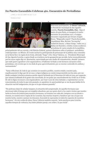 En Puerto Escondido Celebran 4to. Encuentro de Periodistas
       LUNES, 31 DE OCTUBRE DE 2011 12:37

       ROGELIO RUIZ



                                                                                PERIODISTAS
                                                               Relevante participación de Oscar Valencia,
                                                               ex Presidente municipal de San Agustín
                                                               Loxicha. Puerto Escondido, Oax. -Bajo el
                                                               marco de gran fiesta, se inauguró el cuarto
                                                               encuentro de periodistas 2011, el magno
                                                               encuentro organizado por Genaro Aragón
                                                               Reyes, ”Megaradio exprés” Puerto Escondido,
                                                               Cuauhtémoc Blas, Revista “En marcha”
                                                               ciudad de Oaxaca y Omar Gasga, “radio 102.3
                                                               Bahías de Huatulco. A dicho evento acudieron
                                                               periodistas de varios estados de la república,
principalmente del sur sureste y del Distrito Federal, quienes disertaron sobre el quehacer periodístico
contemporáneo en México. El evento incluyó la participación de personajes de la política muy conocidos
en la Sierra Sur y la región de la Costa, abriendo “fuego” el lic. Oscar Valencia, ex –Presidente Municipal
de San Agustín Loxicha, y quien desde su trinchera con la agrupación que preside, lucha incansablemente
por los suyos según dijo en disertación, entrevistado por este medio de comunicación, abundó “primero
que nada quiero agradecer a los organizadores, el haberme invitado a este hermoso encuentro entre
periodistas, este evento que es sin duda de gran aprovechamiento por su enorme contenido de análisis y
razonamiento”

 “Estas reflexiones de todo lo que acontece en nuestros pueblos, nuestro estado y nuestro país,
orgullosamente le digo que de mi raza y origen indígena me siento comprometido con los míos, por eso
desde cualquier trinchera mientras pueda seguiré luchando por el bienestar de toda mi raza, por supuesto
que estamos hablando de la gente más necesitada, de esa gente que ancestralmente ha vivido en el olvido.
De ahí es digno reconocer a los organizadores por traer voces de otras latitudes y experimentar con los
conocimientos de todos lo que está pasando, yo agradezco la oportunidad que se me da para hablar de la
situación real del indigenismo, de que es lo que estamos pasando”

“No podemos dejar de señalar tampoco, la situación del campesinado, de aquellos hermanos que
atraviesan todo el tiempo por un completo abandono, por eso quiero decir a los cuatro vientos que nuestra
lucha en busca de justicia para nuestros hermanos, no termina con cada año, tampoco con un trienio o
sexenio, en nuestra micro región de los Loxichas, hay muchas mujeres y hombres que van a la par con
nuestra lucha, nuestro caminar sin descanso, buscando la superación en todos los aspectos de nuestros
hermanos”. En otro orden de ideas, Oscar Valencia también expresó, “atrás quedaron para Loxicha,
aquellos tiempos de violencia, hoy todos jalamos parejo, con orden y la paz social”
 