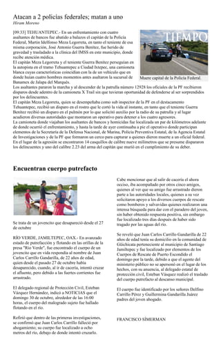 Atacan a 2 policías federales; matan a uno
Hiram Moreno

[09:33] TEHUANTEPEC.- En un enfrentamiento con cuatro
asaltantes de bancos fue abatido a balazos el capitán de la Policía
Federal, Martin Idelfonso Meza Legorreta, en tanto el teniente de esa
misma corporación, José Antonio Guerra Benítez, fue herido de
gravedad y trasladado a la clínica del IMSS en este municipio, donde
recibe atención médica.
El capitán Meza Legorreta y el teniente Guerra Benítez perseguían en
la autopista en el tramo Tehuantepec a Ciudad Ixtepec, una camioneta
blanca cuyas características coincidían con la de un vehículo que en
donde huían cuatro hombres momentos antes asaltaron la sucursal de          Muere capital de la Policía Federal.
Banamex de Jalapa del Marqués.
Los asaltantes pararon la marcha y al descender de la patrulla número 12928 los oficiales de la PF recibieron
disparos desde adentro de la camioneta X Trail sin que tuvieran oportunidad de defenderse al ser sorprendidos
por los delincuentes.
El capitán Meza Legorreta, quien se desempeñaba como sub inspector de la PF en el destacamento
Tehuantepec, recibió un disparo en el rostro que le cortó la vida al instante, en tanto que el teniente Guerra
Benítez recibió un disparo en el pulmón por lo que solicitó auxilio por la radio de su patrulla y al lugar
acudieron diversas autoridades que montaron un operativo para detener a los cuatro agresores.
La camioneta donde viajaban los asaltantes de bancos y homicidas fue localizada un par de kilómetros adelante
de donde ocurrió el enfrentamiento, y hasta la tarde de ayer continuaba a pie el operativo donde participan
elementos de la Secretaría de la Defensa Nacional, de Marina, Policía Preventiva Estatal, de la Agencia Estatal
de Investigaciones y de la PF que formaron un cerco para capturar a quienes dieron muerte a un oficial federal.
En el lugar de la agresión se encontraron 14 casquillos de calibre nueve milímetros que se presume dispararon
los delincuentes y uno del calibre 2.23 del arma del capitán que murió en el cumplimiento de su deber.




Encuentran cuerpo putrefacto
                                                            Cabe mencionar que al salir de cacería el ahora
                                                            occiso, iba acompañado por otros cinco amigos,
                                                            quienes al ver que su amigo fue arrastrado dieron
                                                            parte a las autoridades locales, quienes a su vez
                                                            solicitaron apoyo a los diversos cuerpos de rescate
                                                            como bomberos y salvavidas quienes realizaron una
                                                            intensa búsqueda para dar con el paradero del joven,
                                                            sin haber obtenido respuesta positiva, sin embargo
                                                            fue localizado tres días después de haber sido
Se trata de un jovencito que desapareció desde el 27        tragado por las aguas del río.
de octubre
                                                            Se reveló que Juan Carlos Carrillo Gandarilla de 22
RÍO VERDE, JAMILTEPEC, OAX.- En avanzado                    años de edad tenía su domicilio en la comunidad de
estado de putrefacción y flotando en las orillas de la      Güichicata perteneciente al municipio de Santiago
presa "Río Verde", fue encontrado el cuerpo de un           Jamiltepec y fue localizado por elementos de los
jovencito que en vida respondía al nombre de Juan           Cuerpos de Rescate de Puerto Escondido el
Carlos Carrillo Gandarilla, de 22 años de edad,             domingo por la tarde, debido a que el agente del
quien desde el pasado 27 de octubre había                   ministerio público no se apersonó en el lugar de los
desaparecido, cuando, al ir de cacería, intentó cruzar      hechos, con su anuencia, al delegado estatal de
el afluente, pero debido a las fuertes corrientes fue       protección civil, Esteban Vásquez realizó el traslado
arrastrado.                                                 del cuerpo putrefacto al descanso municipal.
El delegado regional de Protección Civil, Esteban           El cuerpo fue identificado por los señores Delfino
Vázquez Hernández, indicó a NOTICIAS que el                 Carrillo Pérez y Guillermina Gandarilla Juárez
domingo 30 de octubre, alrededor de las 16:00               padres del joven ahogado.
horas, el cuerpo del malogrado sujeto fue hallado
flotando en el río.

Refirió que dentro de las primeras investigaciones,         FRANCISCO SÍMERMAN
se confirmó que Juan Carlos Carrillo falleció por
ahogamiento; su cuerpo fue localizado a ocho
metros del río, debajo de donde intentó cruzarlo.
 