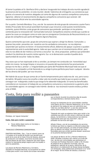 Al tomar la palabra el Sr. Bonifacio Ortiz y declarar inaugurado los trabajos de esta reunión agradeció
la presencia de los asistentes en esta reunión donde habremos de entregarles sus constancias que
gracias a la asesoría de nuestros abogados así como de algunos de nuestros compañeros comuneros
logramos obtener el reconocimiento de algunos compañeros comuneros que carecían del
reconocimiento oficial ante las autoridades agrarias.

Por su parte Carmelo Mendoza Cruz, uno de los asesores de este grupo de comuneros y quien fuera
Sindico Procurador de la actual autoridad municipal y que renuncio a este puesto recientemente,
comento, quiero felicitar a este grupo de comuneros que pretende participar en las próxima
contienda para la renovación del Comisariado Comunal. Compañeros estamos viendo que cuando se
quiere las cosas se consiguen como en este caso se consiguieron Constancias de Reconocimiento a un
grupo de compañeros por parte del Registro Agraria Nacional,

Quiero comentarles que este grupo de comuneros que aspiran a dirigir los Bienes Comunales y
quienes hoy están presentes con nosotros son los verdaderos comuneros no nos dejemos
sorprender por quienes no tienen el reconocimiento oficial, debemos de apoyar a quienes si pueden
representarnos ante la autoridad agraria toda vez que cuentan con el reconocimiento oficial , pero
esto no nos debe de dar motivo a cerrarnos a escuchar las otras propuestas políticas que pretenden
conducir los destinos de nuestro núcleo agrario. Esa es la democracia cuando el pueblo da la
oportunidad de escuchar todas las ideas.

Hay voces que se han expresado al de su servidor, yo siempre me conducido con honestidad aquí
están mis manos las tengo limpias si renuncie a mi puesto del ayuntamiento fue precisamente
porque no me iba a prestar a irregularidades por parte del Presidente Municipal toda vez que el
Tesorero es su compadre y el de Hacienda es su amigo la pinza perfecta para hacer cualquier desvíos
del los dineros del pueblo por eso renuncie.

Me habrán de acusar de que somos de un fuerte temperamento pero nada mas de eso, pero nunca
de ladrón. Mi padre nunca me enseño a robar solo me enseño que todo lo que se quiere se debe
conseguir con trabajando y todo lo que tengo lo he obtenido trabajando. En tanto los beneficiados
coincidieron en reconocer el trabajo de sus compañeros comuneros y reconocieron su gestoría ante
las autoridades agraria en conseguir este trámite donde se nos reconoció nuestro estatus jurídico
ante el RAM.

Costa, lista para recibir a paseantes
                                                             que arribarán durante los próximos días de asueto
                                                             correspondientes a Semana Santa 2012.

                                                             Aunque los habitantes de las comunidades costeñas
                                                             como Banco de Oro y Mariano Matamoros, en un inicio
                                                             se alertaron hoy aseguran que con optimismo que
                                                             “sólo fue una falsa alarma”; a casi dos semanas del
                                                             fuerte sismo la costa se muestra sin cambios.

                                                             “Después del susto ya estamos listos para recibir a los
                                                             visitantes que año con año vienen a disfrutar de estas
Pinotepa, con ‘aguas tranquilas’
                                                             playas, los lancheros y restauranteros nos estamos
                                                             organizando para que nos vaya bien”, dijo un
Costa, lista para recibir a paseantes                        prestador de servicios del lugar.

        Pocos daños dejan sismo en Corralejo y               Alfredo Chávez, uno de los prestadores de servicios
        Mariano Matamoros                                    turísticos que tiene su negocio a orilla de la playa dijo
                                                             que “el mar está tranquilo, se sintió el fuerte temblor
FRANCISCO SÍMERMAN/CORRESPONSAL                              pero no afectó a la marea; las condicione son muy
                                                             favorables para que arriben quienes desean vacacionar
                                                             en la próxima Semana Santa”.
PINOTEPA NACIONAL, Oax.- Tras el violento sismo de
7.4 grados en la escala de Richter que sacudió gran
parte de la zona de la Costa Chica de Oaxaca, personal       Las playas de Banco de Oro y Mariano Matamoros
de protección civil estatal, recorrieron durante estos       están ubicadas a escasos cien metros a la orilla del
días las playas de esa zona y aseguran que esta región       mar, las dos son comunidades que pertenecen al
costera no representa peligro alguno para los locales ni     municipio de Pinotepa Nacional y están a 45 minutos
para los paseantes.                                          de distancia de la cabecera municipal, aquí los
                                                             pobladores, además de la pesca, sobreviven de la
                                                             agricultura y la elaboración de blusas típicas bordadas
Las playas de Mariano Matamoros y Corralero,
                                                             con lentejuela, estas poblaciones pertenecen a la “zona
ubicadas en Pinotepa Nacional, se encuentran en calma
                                                             de la negra” de los límites de Oaxaca y Guerrero.
y listas para recibir a los cientos de turistas nacionales
 