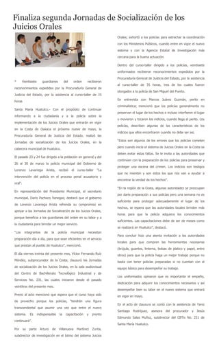 Finaliza segunda Jornadas de Socialización de los
Juicios Orales
                                                                            Orales; exhortó a los policías para estrechar la coordinación

                                                                            con los Ministerios Públicos, cuando entre en vigor el nuevo

                                                                            sistema y con la Agencia Estatal de Investigación más

                                                                            cercana para la buena actuación.

                                                                            Dentro del curso-taller dirigido a los policías, veintisiete

                                                                            uniformados recibieron reconocimientos expedidos por la

                                                                            Procuraduría General de Justicia del Estado, por la asistencia
*      Veintisiete       guardianes         del    orden      recibieron
                                                                            al curso-taller de 35 horas, tres de los cuales fueron
reconocimientos expedidos por la Procuraduría General de
                                                                            otorgados a la policía de San Miguel del Puerto.
Justicia del Estado, por la asistencia al curso-taller de 35
                                                                            En entrevista con Marcos Juárez Guzmán, perito en
horas
                                                                            criminalística; mencionó que los policías generalmente no
Santa María Huatulco.- Con el propósito de continuar
                                                                            preservan el lugar de los hechos e incluso interfieren el lugar
informando a la ciudadanía y a la policía sobre la
                                                                            o movieron y tocaron los indicios, cuando llega el perito. Los
implementación de los Juicios Orales que entrarán en vigor
                                                                            policías, describen algunas de las características de los
en la Costa de Oaxaca el próximo nueve de mayo, la
                                                                            indicios que ellos encontraron cuando no debe ser así.
Procuraduría General de Justicia del Estado, realizó las
                                                                            “Estos son algunos de los errores que los policías cometen
Jornadas de socialización de los Juicios Orales, en la
                                                                            pero cuando inicie el sistema de Juicios Orales en la Costa se
cabecera municipal de Huatulco.
                                                                            deben evitar estas faltas. Se le invita a las autoridades que
El pasado 23 y 24 fue dirigido a la población en general y del
                                                                            continúen con la preparación de los policías para preservar y
26 al 30 de marzo la policía municipal del Gobierno de
                                                                            proteger una escena del crimen. Los indicios son testigos
Lorenzo       Lavariega     Arista,   recibió     el   curso-taller   “La
                                                                            que no mienten y son estos los que nos van a ayudar a
intervención del policía en el proceso penal acusatorio y
                                                                            encontrar la verdad de los hechos”.
oral”.
                                                                            “En la región de la Costa, algunas autoridades se preocupan
En representación del Presidente Municipal, el secretario
                                                                            por darle preparación a sus policías pero una semana no es
municipal, Darío Pacheco Venegas; destacó que el gobierno
                                                                            suficiente para proteger adecuadamente el lugar de los
de Lorenzo Lavariega Arista refrenda su compromiso en
                                                                            hechos, se espera que las autoridades locales brinden más
apoyar a las Jornadas de Socialización de los Juicios Orales,
                                                                            horas para que la policía adquiera los conocimientos
porque beneficia a los guardianes del orden en su labor y a
                                                                            suficientes. Las capacitaciones debe de ser de meses como
la ciudadanía para brindar un mejor servicio.
                                                                            se realizará en Huatulco”, destacó.
“Los      integrantes      de    la   policía     municipal   necesitan
                                                                            Para concluir hizo una atenta invitación a las autoridades
preparación día a día, para que sean eficientes en el servicio
                                                                            locales para que compren las herramientas necesarias
que prestan al pueblo de Huatulco”, mencionó.
                                                                            (brújula, guantes, linterna, bolsas de platico y papel, entre
El día viernes treinta del presente mes, Víctor Fernando Ruíz               otros) para que la policía haga un mejor trabajo porque no
Méndez, subprocurador de la Costa; clausuró las Jornadas                    basta con tener policías preparadas si no cuentan con el
de socialización de los Juicios Orales, en la sala audiovisual              equipo básico para desempeñar su trabajo.
del Centro de Bachillerato Tecnológico Industrial y de
                                                                            Los uniformados opinaron que es importante el empeño,
Servicios No. 231, las cuales iniciaron desde el pasado
                                                                            dedicación para adquirir los conocimientos necesarios y así
veintitres del presente mes.
                                                                            desempeñar bien su labor en el nuevo sistema que entrará
Previo al acto mencionó que espera que el curso haya sido                   en vigor en mayo.
de provecho porque los policías, “tendrán una figura
                                                                            En el acto de clausura se contó con la asistencia de Yaniz
transcendental que asumir una vez que entre el nuevo
                                                                            Santiago   Rodríguez,   asesora    del   procurador   y   Jesús
sistema.      Es      indispensable    la    capacitación     y   pronto
                                                                            Edmundo Salas Muñoz, subdirector del CBTis No. 231 de
continuará”.
                                                                            Santa María Huatulco.
Por      su   parte     Arturo   de   Villanueva       Martínez   Zurita,

subdirector de investigación en el Istmo del sistema Juicios
 