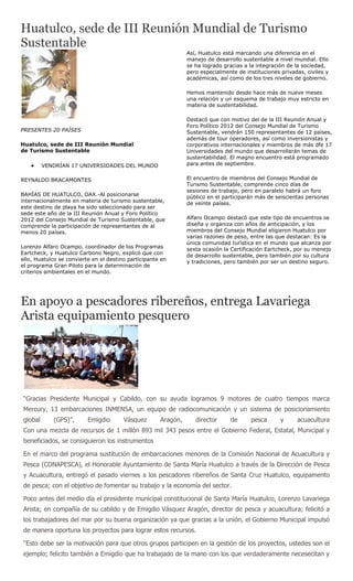 Huatulco, sede de III Reunión Mundial de Turismo
Sustentable
                                                                Así, Huatulco está marcando una diferencia en el
                                                                manejo de desarrollo sustentable a nivel mundial. Ello
                                                                se ha logrado gracias a la integración de la sociedad,
                                                                pero especialmente de instituciones privadas, civiles y
                                                                académicas, así como de los tres niveles de gobierno.

                                                                Hemos mantenido desde hace más de nueve meses
                                                                una relación y un esquema de trabajo muy estricto en
                                                                materia de sustentabilidad.

                                                                Destacó que con motivo del de la III Reunión Anual y
                                                                Foro Político 2012 del Consejo Mundial de Turismo
PRESENTES 20 PAÍSES                                             Sustentable, vendrán 150 representantes de 12 países,
                                                                además de tour operadores, así como inversionistas y
Huatulco, sede de III Reunión Mundial                           corporativos internacionales y miembros de más dfe 17
de Turismo Sustentable                                          Universidades del mundo que desarrollarán temas de
                                                                sustentabilidad. El magno encuentro está programado
          VENDRÍAN 17 UNIVERSIDADES DEL MUNDO                   para antes de septiembre.


REYNALDO BRACAMONTES                                            El encuentro de miembros del Consejo Mundial de
                                                                Turismo Sustentable, comprende cinco días de
                                                                sesiones de trabajo, pero en paralelo habrá un foro
BAHÍAS DE HUATULCO, OAX.-Al posicionarse                        público en el participarán más de seiscientas personas
internacionalmente en materia de turismo sustentable,           de veinte países.
este destino de playa ha sido seleccionado para ser
sede este año de la III Reunión Anual y Foro Político
2012 del Consejo Mundial de Turismo Sustentable, que            Alfaro Ocampo destacó que este tipo de encuentros se
comprende la participación de representantes de al              diseña y organiza con años de anticipación, y los
menos 20 países.                                                miembros del Consejo Mundial eligieron Huatulco por
                                                                varias razones de peso, entre las que destacan: Es la
                                                                única comunidad turística en el mundo que alcanza por
Lorenzo Alfaro Ocampo, coordinador de los Programas             sexta ocasión la Certificación Eartcheck, por su menejo
Eartcheck, y Huatulco Carbono Negro, explicó que con            de desarrollo sustentable, pero también por su cultura
ello, Huatulco se convierte en el destino participante en       y tradiciones, pero también por ser un destino seguro.
el programa Gran Piloto para la determinación de
criterios ambientales en el mundo.




En apoyo a pescadores ribereños, entrega Lavariega
Arista equipamiento pesquero




 “Gracias Presidente Municipal y Cabildo, con su ayuda logramos 9 motores de cuatro tiempos marca
 Mercury, 13 embarcaciones INMENSA, un equipo de radiocomunicación y un sistema de posicionamiento
 global      (GPS)”,      Emigdio       Vásquez       Aragón,      director      de     pesca       y     acuacultura
 Con una mezcla de recursos de 1 millón 893 mil 343 pesos entre el Gobierno Federal, Estatal, Municipal y
 beneficiados, se consiguieron los instrumentos

 En el marco del programa sustitución de embarcaciones menores de la Comisión Nacional de Acuacultura y
 Pesca (CONAPESCA), el Honorable Ayuntamiento de Santa María Huatulco a través de la Dirección de Pesca
 y Acuacultura, entregó el pasado viernes a los pescadores ribereños de Santa Cruz Huatulco, equipamento
 de pesca; con el objetivo de fomentar su trabajo y la economía del sector.

 Poco antes del medio día el presidente municipal constitucional de Santa María Huatulco, Lorenzo Lavariega
 Arista; en compañía de su cabildo y de Emigdio Vásquez Aragón, director de pesca y acuacultura; felicitó a
 los trabajadores del mar por su buena organización ya que gracias a la unión, el Gobierno Municipal impulsó
 de manera oportuna los proyectos para lograr estos recursos.

 “Esto debe ser la motivación para que otros grupos participen en la gestión de los proyectos, ustedes son el
 ejemplo; felicito también a Emigdio que ha trabajado de la mano con los que verdaderamente necesecitan y
 