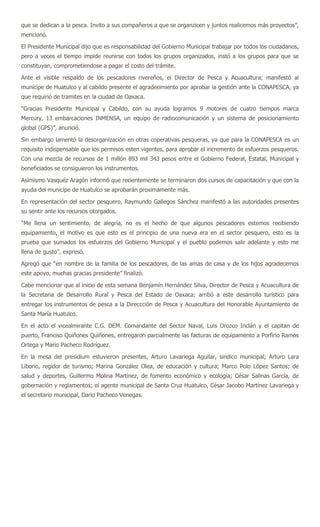 que se dedican a la pesca. Invito a sus compañeros a que se organzicen y juntos realicemos más proyectos”,
mencionó.

El Presidente Municipal dijo que es responsabilidad del Gobierno Municipal trabajar por todos los ciudadanos,
pero a veces el tiempo impide reunirse con todos los grupos organizados, instó a los grupos para que se
constituyan, comprometiendose a pagar el costo del trámite.

Ante el visible respaldo de los pescadores rivereños, el Director de Pesca y Acuacultura; manifestó al
munícipe de Huatulco y al cabildo presente el agradecimiento por aprobar la gestión ante la CONAPESCA, ya
que requirió de tramites en la ciudad de Oaxaca.

“Gracias Presidente Municipal y Cabildo, con su ayuda logramos 9 motores de cuatro tiempos marca
Mercury, 13 embarcaciones INMENSA, un equipo de radiocomunicación y un sistema de posicionamiento
global (GPS)”, anunció.

Sin embargo lamentó la desorganización en otras coperativas pesqueras, ya que para la CONAPESCA es un
requisito indispensable que los permisos esten vigentes, para aprobar el incremento de esfuerzos pesqueros.
Con una mezcla de recursos de 1 millón 893 mil 343 pesos entre el Gobierno Federal, Estatal, Municipal y
beneficiados se consiguieron los instrumentos.

Asimismo Vasquéz Aragón informó que recientemente se terminaron dos cursos de capacitación y que con la
ayuda del municípe de Huatulco se aprobarán proximamente más.

En representación del sector pesquero, Raymundo Gallegos Sánchez manifestó a las autoridades presentes
su sentir ante los recursos otorgados.

“Me llena un sentimiento, de alegría, no es el hecho de que algunos pescadores estemos recibiendo
equipamiento, el motivo es que esto es el principio de una nueva era en el sector pesquero, esto es la
prueba que sumados los esfuerzos del Gobierno Municipal y el pueblo podemos salir adelante y esto me
llena de gusto”, expresó.

Agregó que “en nombre de la familia de los pescadores, de las amas de casa y de los hijos agradecemos
este apoyo, muchas gracias presidente” finalizó.

Cabe mencionar que al inicio de esta semana Benjamín Hernández Silva, Director de Pesca y Acuacultura de
la Secretaria de Desarrollo Rural y Pesca del Estado de Oaxaca; arribó a este desarrollo turístico para
entregar los instrumentos de pesca a la Direccción de Pesca y Acuacultura del Honorable Ayuntamiento de
Santa María Huatulco.

En el acto el vicealmirante C.G. DEM. Comandante del Sector Naval, Luis Orozco Inclán y el capitan de
puerto, Franciso Quiñones Quiñones, entregaron parcialmente las facturas de equipamento a Porfirio Ramos
Ortega y Mario Pacheco Rodríguez.

En la mesa del presidium estuvieron presentes, Arturo Lavariega Aguilar, sindico municipal; Arturo Lara
Liborio, regidor de turismo; Marina González Olea, de educación y cultura; Marco Polo López Santos; de
salud y deportes, Guillermo Molina Martínez, de fomento económico y ecología; César Salinas García, de
gobernación y reglamentos; el agente municipal de Santa Cruz Huatulco, César Jacobo Martínez Lavariega y
el secretario municipal, Dario Pacheco Venegas.
 