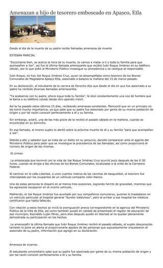 Amenazan a hijo de tesorero emboscado en Apasco, Etla




Desde el día de la muerte de su padre recibe llamadas amenazas de muerte

ESTEBAN MARCIAL

"Escúchame bien, se acerca la hora de tu muerte, te vamos a matar a ti y toda tu familia para que
acompañen a Joe", así fue la última llamada amenazante que recibió Iván Roque Jiménez en su teléfono
celular, por lo que pidió al Ministerio Público investigue su procedencia y se castigue al responsable.

Iván Roque, es hijo Joe Roque Jiménez Cruz, quien se desempeñaba como tesorero de los Bienes
Comunales de Magdalena Apasco Etla, asesinado a balazos la mañana del 15 de marzo pasado.

En su declaración, el estudiante de la carrera de Derecho dijo que desde el día en que fue asesinado a su
padre ha recibido diversas llamadas amenazantes.

"Ya acabamos con tu padre, ahora sigue toda tu familia", le dice constantemente una voz de hombre que
le llama a su teléfono celular desde otro aparato móvil.

Así la ha pasado estos últimos 15 días, recibiendo amenazas constantes. Mencionó que en un principio no
les tomó mucha importancia, ya que sabe que su padre fue asesinado por gente de su misma población de
origen y por tal razón conocen perfectamente a él y su familia.

Sin embargo, aclaró, una de las más grave de la recibió el pasado sábado en la mañana, cuando se
encontraba en su domicilio.

En esa llamada, el mismo sujeto lo alertó sobre la próxima muerte de él y su familia "para que acompañen
a Joe".

Debido a ello y sabedor que se trata de un delito en su perjuicio, decidió comparecer ante el agente del
Ministerio Público para pedir que se investigue la procedencia de las llamadas, así como proporcionó el
número de origen de las mismas.

El crimen

 La emboscada que terminó con la vida de Joe Roque Jiménez Cruz ocurrió poco después de las 9:30
horas, cuando se dirigía a las oficinas de los Bienes Comunales, localizadas a la orilla de la Carretera
Federal.

Al caminar en la calle Libertad, a unos cuantos metros de las canchas de basquetbol, el tesorero fue
interceptado por los ocupantes de un vehículo compacto color blanco.

Una de estas personas le disparó en al menos tres ocasiones, logrando herirlo de gravedad, mientras que
los agresores escaparon en el mismo vehículo.

Malherido, el Joe Roque Jiménez fue auxiliado por sus compañeros comuneros, quienes lo trasladaron en
un vehículo particular al hospital general "Aurelio Valdivieso", pero al arribar a ese hospital los médicos
certificaron que había fallecido.

Con relación a estos hechos se inició la averiguación previa correspondiente en la agencia del Ministerio
Público de la Villa de Etla, así como también quedó en calidad de presentado el regidor de educación de
ese municipio, Reynaldo Luján Pérez, pero días después quedó en libertad al no quedar plenamente
demostrada su participación en los hechos.

 La amenazaEn la última llamada que Iván Roque Jiménez recibió el pasado sábado, el sujeto desconocido
también lo pone en alerta al proporcionarle apodos de las personas que supuestamente orquestaron el
asesinato de su padre, información que agregó en su declaración.




Amenaza de sicarios:

El estudiante universitario sabe que su padre fue asesinado por gente de su misma población de origen y
por tal razón conocen perfectamente a él y su familia.
 