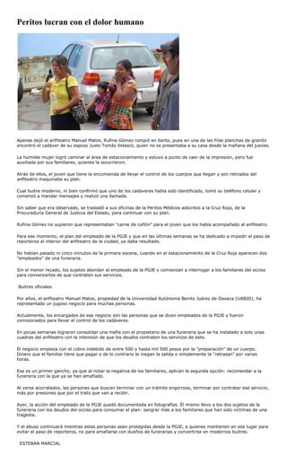 Peritos lucran con el dolor humano




Apenas dejó el anfiteatro Manuel Matos, Rufina Gómez rompió en llanto, pues en una de las frías planchas de granito
encontró el cadáver de su esposo Justo Tomás Velasco, quien no se presentaba a su casa desde la mañana del jueves.

La humilde mujer logró caminar al área de estacionamiento y estuvo a punto de caer de la impresión, pero fue
auxiliada por sus familiares, quienes la socorrieron.

Atrás de ellos, el joven que tiene la encomienda de llevar el control de los cuerpos que llegan y son retirados del
anfiteatro maquinaba su plan.

Cual buitre moderno, ni bien confirmó que uno de los cadáveres había sido identificado, tomó su teléfono celular y
comenzó a mandar mensajes y realizó una llamada.

Sin saber que era observado, se trasladó a sus oficinas de la Peritos Médicos adscritos a la Cruz Roja, de la
Procuraduría General de Justicia del Estado, para continuar con su plan.

Rufina Gómez no supieron que representaban "carne de cañón" para el joven que los había acompañado al anfiteatro.

Para ese momento, el plan del empleado de la PGJE y que en las últimas semanas se ha dedicado a impedir el paso de
reporteros al interior del anfiteatro de la ciudad, ya daba resultado.

No habían pasado ni cinco minutos de la primera escena, cuando en el estacionamiento de la Cruz Roja aparecen dos
"empleados" de una funeraria.

Sin el menor recado, los sujetos abordan al empleado de la PGJE y comienzan a interrogar a los familiares del occiso
para convencerlos de que contraten sus servicios.

Buitres oficiales

Por años, el anfiteatro Manuel Matos, propiedad de la Universidad Autónoma Benito Juárez de Oaxaca (UABJO), ha
representado un jugoso negocio para muchas personas.

Actualmente, los encargados de ese negocio son las personas que se dicen empleados de la PGJE y fueron
comisionados para llevar el control de los cadáveres.

En pocas semanas lograron consolidar una mafia con el propietario de una funeraria que se ha instalado a solo unas
cuadras del anfiteatro con la intensión de que los deudos contraten los servicios de éste.

El negocio empieza con el cobro indebido de entre 500 y hasta mil 500 pesos por la "preparación" de un cuerpo.
Dinero que el familiar tiene que pagar o de lo contrario le niegan la salida o simplemente la "retrasan" por varias
horas.

Ese es un primer gancho, ya que al notar la negativa de los familiares, aplican la segunda opción: recomendar a la
funeraria con la que ya se han amafiado.

Al verse acorralados, las personas que buscan terminar con un trámite engorroso, terminar por contratar ese servicio,
más por presiones que por el trato que van a recibir.

Ayer, la acción del empleado de la PGJE quedó documentada en fotografías. Él mismo llevo a los dos sujetos de la
funeraria con los deudos del occiso para consumar el plan: sangrar más a los familiares que han sido víctimas de una
tragedia.

Y el abuso continuará mientras estas personas sean protegidas desde la PGJE, a quienes mantienen en ese lugar para
evitar el paso de reporteros, no para amafiarse con dueños de funerarias y convertirse en modernos buitres.

 ESTEBAN MARCIAL
 