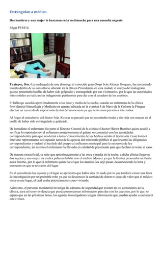 Estrangulan a médico

Dos hombres y una mujer lo buscaron en la medianoche para una consulta urgente

Edgar PEREA|




Tuxtepec, Oax.-La madrugada de este domingo el conocido ginecólogo Iván Alcocer Borgues, fue encontrado
muerto dentro de su consultorio ubicado en la clínica Providencia en esta ciudad, el cuerpo del malogrado
galeno presentaba huellas de haber sido golpeado y estrangulado por sus victimarios, por lo que las autoridades
ministeriales ya realizan las indagatorias pertinentes para dar con el paradero de los asesinos.

El hallazgo sucedió aproximadamente a las doce y media de la noche, cuando un enfermero de la clínica
Providencia Ginecología y Medicina en general ubicada en la avenida 5 de Mayo de la Colonia la Piragua
efectuó un recorrido de supervisión dentro del nosocomio ya que tenía unos pacientes internados.

Al llegar al consultorio del doctor Iván Alcocer se percató que se encontraba tirado y sin vida con marcas en el
cuello de haber sido estrangulado y golpeado.

De inmediato el enfermero dio parte al Director General de la clínica el doctor Héctor Ramírez quien acudió a
verificar lo reportado por el enfermero posteriormente el galeno se comunicó con las autoridades
correspondientes para que acudieran a tomar conocimiento de los hechos siendo el licenciado Cesar Gómez
Interiano representante del segundo turno de la agencia del ministerio público el que levantó las diligencias
correspondientes y ordenó el traslado del cuerpo al anfiteatro municipal para la necropsia de ley
correspondiente, así mismo el enfermero fue llevado en calidad de presentado para que declare en torno al caso.

De manera extraoficial, se sabe que aproximadamente a las once y media de la noche, a dicha clínica llegaron
dos sujetos y una mujer los cuales pidieron hablar con el médico Alcocer ya que la fémina presentaba un fuerte
dolor interno, por lo que el enfermero quien fue el que los atendió, los dejó pasar, desconociendo la hora y
momento en que se retiraron del lugar.

En el consultorio los cajones y el lugar se apreciaba que había sido revisado por lo que también existe una línea
de investigación por un probable robo ya que se desconoce la cantidad de dinero o cosas de valor que el médico
tenía en ese lugar, el cual usaba prácticamente como vivienda.

Asimismo, el personal ministerial investiga las cámaras de seguridad que existen en los alrededores de la
clínica, para así tener evidencia que pueda proporcionar información para dar con los asesinos, por lo que, se
espera que en las próximas horas, los agentes investigadores tengan información que puedan ayudar a esclarecer
este crimen.
 