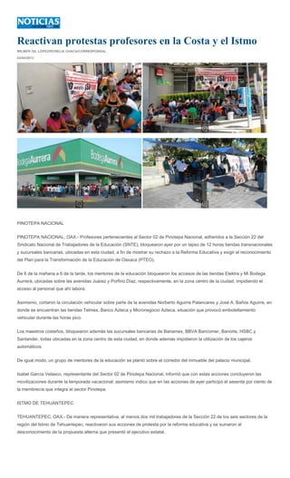 Reactivan protestas profesores en la Costa y el Istmo
WILMER GIL LÓPEZ/ROSELIA CHACA/CORRESPONSAL

03/04/2013




PINOTEPA NACIONAL


PINOTEPA NACIONAL, OAX.- Profesores pertenecientes al Sector 02 de Pinotepa Nacional, adheridos a la Sección 22 del
Sindicato Nacional de Trabajadores de la Educación (SNTE), bloquearon ayer por un lapso de 12 horas tiendas transnacionales
y sucursales bancarias, ubicadas en esta ciudad, a fin de mostrar su rechazo a la Reforma Educativa y exigir el reconocimiento
del Plan para la Transformación de la Educación de Oaxaca (PTEO).


De 6 de la mañana a 6 de la tarde, los mentores de la educación bloquearon los accesos de las tiendas Elektra y Mi Bodega
Aurrerá, ubicadas sobre las avenidas Juárez y Porfirio Díaz, respectivamente, en la zona centro de la ciudad, impidiendo el
acceso al personal que ahí labora.


Asimismo, cortaron la circulación vehicular sobre parte de la avenidas Norberto Aguirre Palancares y José A. Baños Aguirre, en
donde se encuentran las tiendas Telmex, Banco Azteca y Micronegocio Azteca, situación que provocó embotellamiento
vehicular durante las horas pico.


Los maestros costeños, bloquearon además las sucursales bancarias de Banamex, BBVA Bancomer, Banorte, HSBC y
Santander, todas ubicadas en la zona centro de esta ciudad, en donde además impidieron la utilización de los cajeros
automáticos.


De igual modo, un grupo de mentores de la educación se plantó sobre el corredor del inmueble del palacio municipal.


Isabel García Velasco, representante del Sector 02 de Pinotepa Nacional, informó que con estas acciones concluyeron las
movilizaciones durante la temporada vacacional; asimismo indico que en las acciones de ayer participó el sesenta por ciento de
la membrecía que integra el sector Pinotepa.


ISTMO DE TEHUANTEPEC


TEHUANTEPEC, OAX.- De manera representativa, al menos dos mil trabajadores de la Sección 22 de los seis sectores de la
región del Istmo de Tehuantepec, reactivaron sus acciones de protesta por la reforma educativa y se sumaron al
desconocimiento de la propuesta alterna que presentó el ejecutivo estatal.
 