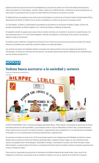 Desde las 9:00 horas del día reactivaron los trabajadores sus acciones de presión con la toma de tiendas trasnacionales y
oficinas de gobierno en Tehuantepec, Juchitán, Ixtepec, Salina Cruz y Matías Romero, a diferencia de otras movilizaciones, en
esta ocasión, la participación fue muy pobre. El sector Reforma de Pineda se concentró en Juchitán.


En Matías Romero se apostaron en las oficinas de la tienda Elektra, las oficinas de la Comisión Federal de Electricidad (CFE) y
Recaudación de Rentas. En Salina Cruz, la acción fue establecer un módulo de denuncia en el parque central.


En Tehuantepec, Juchitán y Ciudad Ixtepec las protestas se concentraron en las tiendas de Elektra, Coppel, Soriana, Mc
Donalds, Recaudación de Rentas, Registro Civil, Tránsito del Estado y el Módulo de Desarrollo.


El magisterio istmeño se prepara para viajar el día de mañana miércoles a la movilización nacional en la capital del país, del
istmo participará sólo un 10 % de la base trabajadora. Además de respaldar la continuación de las acciones de protesta y
reforzar su plan de movilización.


En relación al paro indefinido, la dirigencia de la Sección 22 en el Istmo se pronunció para que el tema se analice de manera
intensa en la asamblea que sostendrán el próximo sábado en la capital del estado.


Las acciones de presión del magisterio istmeño concluyeron de manera pacífica en las cinco poblaciones del Istmo de
Tehuantepec, en donde se concentran los seis sectores. Las tiendas trasnacionales abrieron después de las manifestaciones,
pero las oficinas de gobierno no.




Sedena busca acercarse a la sociedad y sectores
FRANCISCO SÍMERMAN/CORRESPONSAL

03/04/2013




PUERTO ESCONDIDO, OAX.- El General de Brigada del Estado Mayor, Héctor Aguilar, Comandante de Guarnición de Puerto
Escondido adscrita a la 44/a Zona Militar, cuya jurisdicción sede se ubica en Miahuatlán de Porfirio Díaz y comprende toda la
Costa, sostuvo ayer una reunión con líderes de opinión y organizaciones de la sociedad civil, en la cual estuvieron autoridades
municipales, así como representantes de diversas dependencias y organizaciones.


En encuentro se realizó en punto de las 10:00 horas de este martes en las instalaciones del 54 Batallón de Infantería, donde
también estuvo presente el Coronel de Infantería del Estado Mayor, Alejandro Gómez Vargas, así como directores de las
policías municipales de San Pedro Mixtepec, Santa María Colotepec, Santa María Tonameca, San Pedro Pochutla y Santa
María Huatulco, el subprocurador de la Costa, el comandante del Sector Naval de Huatulco, titulares de algunas organizaciones
civiles y el Obispo de región.


Esta reunión es organizada por personal de la Secretaría de la Defensa Nacional del cuartel militar y tiene como fin de
fortalecer los vínculos de comunicación entre la sociedad y el Ejército; por ello, la creación de la Unidad de Vinculación
 