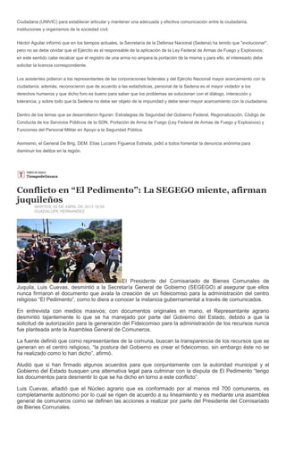 Ciudadana (UNIVIC) para establecer articular y mantener una adecuada y efectiva comunicación entre la ciudadanía,
instituciones y organismos de la sociedad civil.


Héctor Aguilar informó que en los tiempos actuales, la Secretaría de la Defensa Nacional (Sedena) ha tenido que "evolucionar",
pero no se debe olvidar que el Ejército es el responsable de la aplicación de la Ley Federal de Armas de Fuego y Explosivos;
en este sentido cabe recalcar que el registro de una arma no ampara la portación de la misma y para ello, el interesado debe
solicitar la licencia correspondiente.


Los asistentes pidieron a los representantes de las corporaciones federales y del Ejército Nacional mayor acercamiento con la
ciudadanía; además, reconocieron que de acuerdo a las estadísticas, personal de la Sedena es el mayor violador a los
derechos humanos y que dicho foro es bueno para saber que los problemas se solucionan con el diálogo, interacción y
tolerancia, y sobre todo que la Sedena no debe ser objeto de la impunidad y debe tener mayor acercamiento con la ciudadanía.


Dentro de los temas que se desarrollaron figuran: Estrategias de Seguridad del Gobierno Federal, Regionalización, Código de
Conducta de los Servicios Públicos de la SDN, Portación de Arma de Fuego (Ley Federal de Armas de Fuego y Explosivos) y
Funciones del Personal Militar en Apoyo a la Seguridad Pública.


Asimismo, el General De Brig. DEM. Elías Luciano Figueroa Estrada, pidió a todos fomentar la denuncia anónima para
disminuir los delitos en la región.




Conflicto en “El Pedimento”: La SEGEGO miente, afirman
juquileños
         MARTES, 02 DE ABRIL DE 2013 18:54
         GUADALUPE HÉRNANDEZ




                                            El Presidente del Comisariado de Bienes Comunales de
Juquila, Luis Cuevas, desmintió a la Secretaría General de Gobierno (SEGEGO) al asegurar que ellos
nunca firmaron el documento que avala la creación de un fideicomiso para la administración del centro
religioso “El Pedimento”, como lo diera a conocer la instancia gubernamental a través de comunicados.

En entrevista con medios masivos; con documentos originales en mano, el Representante agrario
desmintió tajantemente lo que se ha manejado por parte del Gobierno del Estado, debido a que la
solicitud de autorización para la generación del Fideicomiso para la administración de los recursos nunca
fue planteada ante la Asamblea General de Comuneros.

La fuente definió que como representantes de la comuna, buscan la transparencia de los recursos que se
generan en el centro religioso, “la postura del Gobierno es crear el fideicomiso, sin embargo éste no se
ha realizado como lo han dicho”, afirmó.

Aludió que si han firmado algunos acuerdos para que conjuntamente con la autoridad municipal y el
Gobierno del Estado busquen una alternativa legal para culminar con la disputa de El Pedimento “tengo
los documentos para desmentir lo que se ha dicho en torno a este conflicto”.

Luis Cuevas, añadió que el Núcleo agrario que es conformado por al menos mil 700 comuneros, es
completamente autónomo por lo cual se rigen de acuerdo a su lineamiento y es mediante una asamblea
general de comuneros como se definen las acciones a realizar por parte del Presidente del Comisariado
de Bienes Comunales.
 