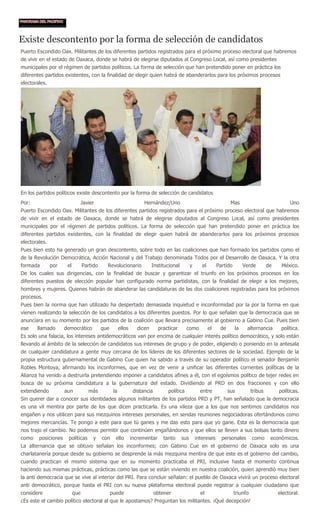 Existe descontento por la forma de selección de candidatos
Puerto Escondido Oax. Militantes de los diferentes partidos registrados para el próximo proceso electoral que habremos
de vivir en el estado de Oaxaca, donde se habrá de elegirse diputados al Congreso Local, así como presidentes
municipales por el régimen de partidos políticos. La forma de selección que han pretendido poner en práctica los
diferentes partidos existentes, con la finalidad de elegir quien habrá de abanderarlos para los próximos procesos
electorales.




En los partidos políticos existe descontento por la forma de selección de candidatos
Por:                             Javier                              Hernández/Uno                                     Mas                             Uno
Puerto Escondido Oax. Militantes de los diferentes partidos registrados para el próximo proceso electoral que habremos
de vivir en el estado de Oaxaca, donde se habrá de elegirse diputados al Congreso Local, así como presidentes
municipales por el régimen de partidos políticos. La forma de selección que han pretendido poner en práctica los
diferentes partidos existentes, con la finalidad de elegir quien habrá de abanderarlos para los próximos procesos
electorales.
Pues bien esto ha generado un gran descontento, sobre todo en las coaliciones que han formado los partidos como el
de la Revolución Democrática, Acción Nacional y del Trabajo denominada Todos por el Desarrollo de Oaxaca. Y la otra
formada        por    el         Partido     Revolucionario              Institucional         y      el        Partido        Verde         de    México.
De los cuales sus dirigencias, con la finalidad de buscar y garantizar el triunfo en los próximos procesos en los
diferentes puestos de elección popular han configurado norma partidistas, con la finalidad de elegir a los mejores,
hombres y mujeres. Quienes habrán de abanderar las candidaturas de las dos coaliciones registradas para los próximos
procesos.
Pues bien la norma que han utilizado ha despertado demasiada inquietud e inconformidad por la por la forma en que
vienen realizando la selección de los candidatos a los diferentes puestos. Por lo que señalan que la democracia que se
anunciara en su momento por los partidos de la coalición que llevara precisamente al gobierno a Gabino Cue. Pues bien
ese    llamado       democrático           que         ellos     dicen       practicar      como           el    de       la    alternancia        política.
Es solo una falacia, los intereses antidemocráticos van por encima de cualquier interés político democrático, y solo están
llevando al ámbito de la selección de candidatos sus intereses de grupo y de poder, eligiendo o poniendo en la antesala
de cualquier candidatura a gente muy cercana de los líderes de los diferentes sectores de la sociedad. Ejemplo de la
propia estructura gubernamental de Gabino Cue quien ha sabido a través de su operador político el senador Benjamín
Robles Montoya, afirmando los inconformes, que en vez de venir a unificar las diferentes corrientes políticas de la
Alianza ha venido a destruirla pretendiendo imponer a candidatos afines a él, con el egoísmos político de tejer redes en
busca de su próxima candidatura a la gubernatura del estado. Dividiendo al PRD en dos fracciones y con ello
extendiendo          aun            más           la            distancia        política            entre            sus           tribus        políticas.
Sin querer dar a conocer sus identidades algunos militantes de los partidos PRD y PT, han señalado que la democracia
es una vil mentira por parte de los que dicen practicarla. Es una vileza que a los que nos sentimos candidatos nos
engañen y nos utilicen para sus mezquinos intereses personales, en sendas reuniones negociadoras ofertándonos como
mejores mercancías. Te pongo a este para que tú ganes y me das esto para que yo gane. Esta es la democracia que
nos trajo el cambio. No podemos permitir que continúen engañándonos y que ellos se lleven a sus bolsas tanto dinero
como    posiciones    políticas       y    con     ello        incrementar     tanto     sus       intereses      personales        como      económicos.
La alternancia que se obtuvo señalan los inconformes; con Gabino Cue en el gobierno de Oaxaca solo es una
charlatanería porque desde su gobierno se desprende la más mezquina mentira de que este es el gobierno del cambio,
cuando practican el mismo sistema que en su momento practicaba el PRI, inclusive hasta el momento continua
haciendo sus mismas prácticas, prácticas como las que se están viviendo en nuestra coalición, quien aprendió muy bien
la anti democracia que se vive al interior del PRI. Para concluir señalan: el pueblo de Oaxaca vivirá un proceso electoral
anti democrático, porque hasta el PRI con su nueva plataforma electoral puede registrar a cualquier ciudadano que
considere                  que                   puede                      obtener                  el                   triunfo                 electoral.
¿Es este el cambio político electoral al que le apostamos? Preguntan los militantes. ¡Qué decepción!
 