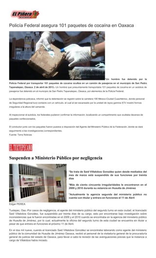 Policía Federal asegura 101 paquetes de cocaína en Oaxaca




                                                                                             *Un hombre fue detenido por la
Policía Federal por transportar 101 paquetes de cocaína ocultos en un camión de pasajeros en el municipio de San Pedro
Tapanatepec, Oaxaca. 2 de abril de 2013.- Un hombre que presuntamente transportaba 101 paquetes de cocaína en un autobús de
pasajeros fue detenido en el municipio de San Pedro Tapanatepec, Oaxaca, por elementos de la Policía Federal.


La dependencia policiaca, informó que la detentación se registró sobre la carretera 190 México-Ciudad Cuauhtémoc, donde personal
de Seguridad Regional tuvo contacto con un vehículo, el cual al ser escaneado por la unidad de rayos gamma ATV mostró formas
irregulares a la altura del camarote.


Al inspeccionar el autobús, los federales pudieron confirmar la información, localizando un compartimento que ocultaba decenas de
paquetes confeccionados.


El conductor junto con los paquetes fueron puestos a disposición del Agente del Ministerio Público de la Federación, donde se dará
seguimiento a las investigaciones correspondientes.
Fuente: Terra Noticias




Suspenden a Ministerio Público por negligencia

                                                          *Se trata de Said Villalobos González quien desde mediados del
                                                          mes de marzo está suspendido de sus funciones por treinta
                                                          días

                                                          *Más de ciento cincuenta irregularidades le encontraron en el
                                                          2009 y 2010 durante su estancia en Huautla de Jiménez

                                                          *Actualmente la agencia segunda del ministerio público no
                                                          cuenta con titular y entrara en funciones el 11 de Abril

Edgar PEREA

Tuxtepec, Oax.-Por casos de negligencia, el agente del ministerio público del segundo turno en esta ciudad, el licenciado
Said Villalobos González, fue suspendido por treinta días de su cargo, esto por encontrarse bajo investigación sobre
inconsistencias que le fueron encontradas en el 2009 y el 2010 cuando se encontraba en la agencia del ministerio público
de Huautla de Jiménez, por lo cual, actualmente la oficina del segundo turno de esta ciudad se encuentra sin titular a
pesar de que entrara en funciones el próximo 11 de Abril.

En el dos mil nueve, cuando el licenciado Said Villalobos González se encontraba laborando como agente del ministerio
público de la comunidad de Huautla de Jiménez Oaxaca, recibió al personal de la visitaduría general de la procuraduría
general de justicia del estado de Oaxaca, para llevar a cabo la revisión de las averiguaciones previas que la instancia a
cargo de Villalobos había iniciado.
 