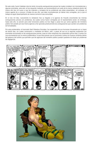 De esta visita, fueron halladas más de ciento cincuenta averiguaciones previas las cuales contaban con inconsistencias y
algunas anomalías, ante esto, le fue requerido mediante una recomendación por parte de la misma visitaduria dentro del
mismo año dos mil nueve a que las ordenara y corrigiera de los problemas que éstas presentaban, sin embargo, el
mismo agente dio a conocer a finales de ese año, que tales inconsistencias ya habían sido corregidas, por lo que el
trabajo se siguió desempeñando de manera normal en esa comunidad.

En el dos mil diez, nuevamente la visitaduria hizo su llegada a la agencia de Huautla encontrando las mismas
averiguaciones previas con problemas, las cuales nunca fueron corregidas por el representante social, sin embargo,
hasta este año, la sanción para este funcionario público se hizo llegar a pesar de que varios agentes del ministerio
público han pasado por esa misma agencia y han ignorado prácticamente las averiguaciones que cuentan con problemas
de formalidades.

Por esta problemática, el licenciado Said Villalobos González, fue suspendido de sus funciones únicamente por un lapso
de treinta días, los cuales comenzaron a mediados de Marzo, esto, a pesar de que es la segunda suspensión por
anomalías encontradas en las averiguaciones previas, pues en años anteriores fue suspendido quince días y cuenta con
una amonestación por la misma problemática, lo que hace pensar que el funcionario cuenta con buenos cimientos dentro
del gobierno del cambio que permiten que las agencias del ministerio público puedan quedarse sin titular por problemas
de negligencia.
 