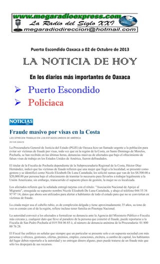 Puerto Escondido Oaxaca a 02 de Octubre de 2013
LA NOTICIA DE HOY
En los diarios más importantes de Oaxaca
 Puerto Escondido
 Policiaca
Fraude masivo por visas en la Costa
LES OFRECEN TRABAJO EN LOS ESTADOS UNIDOS DE AMÉRICA
VÍCTOR ZÁRATE
La Procuraduría General de Justicia del Estado (PGJE) de Oaxaca hizo un llamado urgente a la población para
evitar ser víctimas de fraude por visas, toda vez que en la región de la Costa, en Santo Domingo de Morelos,
Pochutla, se han recibido en las últimas horas, denuncias masivas de afectados que bajo el ofrecimiento de
falsas visas de trabajo en los Estados Unidos de América, fueron defraudados.
El titular de la Fiscalía de Pochutla dependiente de la Subprocuraduría Regional de la Costa, Héctor Díaz
Hernández, indicó que las víctimas de fraude refieren que una mujer que llegó a la localidad, se presentó como
gestora y se identificó como Nicole Elizabeth De Luna Castañeda; les solicitó sumas que van de los $8,500.00 a
$20,000.00 por persona bajo el ofrecimiento de tramitar lo necesario para llevarlos a trabajar legalmente a la
Unión Americana; sin embargo, transcurrido el supuesto plazo de gestión, la mujer no es localizada.
Los afectados refieren que la señalada entregó tarjetas con el rótulo: "Asociación Nacional de Apoyo al
Migrante", enseguida su supuesto nombre Nicole Elizabeth De Luna Castañeda, y abajo el teléfono 044 55 34
97 97 14; datos que ahora son utilizados para alertar a habitantes de todo el estado para que no se conviertan en
víctimas de fraude.
La citada mujer usa el cabello rubio, es de complexión delgada y tiene aproximadamente 35 años, su tono de
voz es común con el de la región, refiere incluso tener familia en Pinotepa Nacional.
La autoridad convocó a los afectados a formalizar su denuncia ante la Agencia del Ministerio Público o Fiscalía
más cercana y, cualquier dato que lleve al paradero de la persona que cometió el fraude, puede reportarse a la
Fiscalía de San Pedro Pochutla al 019 584 06 85 ó, al número de denuncia anónima de la Procuraduría: 01 800
00 76 28.
El Fiscal fue enfático en señalar que siempre que un particular se presente solo o en supuesta sociedad con más
personas y ofrezca, gestiones, ofertas, premios, empleo, curaciones, etcétera, a cambio de capital, los habitantes
del lugar deben reportarlo a la autoridad y no entregar dinero alguno, pues puede tratarse de un fraude más que
sólo los despojará de sus recursos.
 