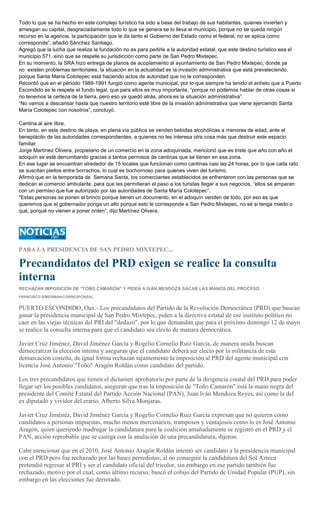 Todo lo que se ha hecho en este complejo turístico ha sido a base del trabajo de sus habitantes, quienes invierten y
arriesgan su capital, desgraciadamente todo lo que se genera se lo lleva el municipio, porque no se queda ningún
recurso en la agencia, la participación que le da tanto el Gobierno del Estado como el federal, no se aplica como
corresponde”, añadió Sánchez Santiago.
Agregó que la lucha que realiza la fundación no es para pedirle a la autoridad estatal, que este destino turístico sea el
municipio 571, sino que se respete su jurisdicción como parte de San Pedro Mixtepec.
En su momento, la SRA hizo entrega de planos de acoplamiento al ayuntamiento de San Pedro Mixtepec, donde ya
no existen problemas territoriales, la situación en la actualidad es la invasión administrativa que está prevaleciendo,
porque Santa María Colotepec está haciendo actos de autoridad que no le corresponden.
Recordó que en el periodo 1989-1991 fungió como agente municipal, por lo que siempre ha tenido el anhelo que a Puerto
Escondido se le respete el fundo legal, que para ellos es muy importante, “porque no podemos hablar de otras cosas si
no tenemos la certeza de la tierra, pero eso ya quedó atrás, ahora es la situación administrativa”.
“No vamos a descansar hasta que nuestro territorio esté libre de la invasión administrativa que viene ejerciendo Santa
María Colotepec con nosotros”, concluyó.
Cantina al aire libre.
En tanto, en este destino de playa, en plena vía pública se venden bebidas alcohólicas a menores de edad, ante el
beneplácito de las autoridades correspondientes, a quienes no les interesa otra cosa más que destruir este espacio
familiar.
Jorge Martínez Olivera, propietario de un comercio en la zona adoquinada, mencionó que es triste que año con año el
adoquín se esté derrumbando gracias a tantos permisos de cantinas que se tienen en esa zona.
En ese lugar se encuentran alrededor de 15 locales que funcionan como cantinas casi las 24 horas, por lo que cada rato
se suscitan pleitos entre borrachos, lo cual es bochornoso para quienes viven del turismo.
Afirmó que en la temporada de Semana Santa, los comerciantes establecidos se enfrentaron con las personas que se
dedican al comercio ambulante, para que les permitieran el paso a los turistas llegar a sus negocios, “ellos se amparan
con un permiso que fue autorizado por las autoridades de Santa María Colotepec”.
“Estas personas se ponen al brinco porque tienen un documento, en el adoquín venden de todo, por eso es que
queremos que el gobernador ponga un alto porque esto le corresponde a San Pedro Mixtepec, no sé si tenga miedo o
qué, porqué no vienen a poner orden”, dijo Martínez Olivera.
PARA LA PRESIDENCIA DE SAN PEDRO MIXTEPEC...
Precandidatos del PRD exigen se realice la consulta
interna
RECHAZAN IMPOSICIÓN DE "TOÑO CAMARÓN" Y PIDEN A IVÁN MENDOZA SACAR LAS MANOS DEL PROCESO
FRANCISCO SÍMERMAN/CORRESPONSAL
PUERTO ESCONDIDO, Oax.- Los precandidatos del Partido de la Revolución Democrática (PRD) que buscan
ganar la presidencia municipal de San Pedro Mixtepec, piden a la directiva estatal de ese instituto político no
caer en las viejas técnicas del PRI del "dedazo", por lo que demandan que para el próximo domingo 12 de mayo
se realice la consulta interna para que el candidato sea electo de manara democrática.
Javier Cruz Jiménez, David Jiménez García y Rogelio Cornelio Ruiz García, de manera unida buscan
democratizar la elección interna y aseguran que el candidato deberá ser electo por la militancia de esta
demarcación costeña, de igual forma rechazan tajantemente la imposición al PRD del agente municipal con
licencia José Antonio "Toño" Aragón Roldán como candidato del partido.
Los tres precandidatos que tienen el dictamen aprobatorio por parte de la dirigencia estatal del PRD para poder
llegar ser los posibles candidatos, aseguran que tras la imposición de "Toño Camarón" está la mano negra del
presidente del Comité Estatal del Partido Acción Nacional (PAN), Juan Iván Mendoza Reyes, así como la del
ex diputado y vividor del erario, Alberto Silva Monjaras.
Javier Cruz Jiménez, David Jiménez García y Rogelio Cornelio Ruiz García expresan que no quieren como
candidatos a personas impuestas, mucho menos mercenarios, tramposos y ventajosos como lo es José Antonio
Aragón, quien queriendo madrugar la candidatura para la coalición amañadamente se registró en el PRD y el
PAN, acción reprobable que se castiga con la anulación de una precandidatura, dijeron.
Cabe mencionar que en el 2010, José Antonio Aragón Roldán intentó ser candidato a la presidencia municipal
con el PRD pero fue rechazado por las bases perredistas; al no conseguir la candidatura del Sol Azteca
pretendió regresar al PRI y ser el candidato oficial del tricolor, sin embargo en ese partido también fue
rechazado, motivo por el cual, como último recurso, buscó el cobijo del Partido de Unidad Popular (PUP), sin
embargo en las elecciones fue derrotado.
 