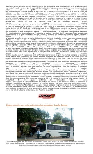 “Realmente es un santuario para las aves migratorias que empiezan a llegar en noviembre; si se seca el daño sería
irreversible”, indicó. Mencionó que la Laguna El Zanate también representa gran importancia para el medio ambiente
porque se junta con la Bahía Cacaluta.
Con el nuevo destino de playa, añadió, “la afectación será gravemente porque solamente con el derecho de vía (del
sistema de energía eléctrica), se presentarán muchos daños”.
Consideró que este humedal necesita ser incorporado al Parque Nacional Huatulco en vez de destruirlo.
“Yo me preguntó ¿por qué aquí? habiendo tanto terreno”, cuestionó. Castro Rendón subrayó que el nuevo proyecto
turístico originará seguramente la pérdida de todas las certificaciones porque no se respetaría al medio ambiente.
“Cacaraqueamos la bandera verde; ahora se quiere la azul, pero con este proyecto se perderán todas las
certificaciones porque lo que se pretende hacer es un verdadero ecocidio”, terminó.
*Parque Nacional Huatulco
los humedales del parque nacional presentaran danos irreversibles de concretarse el proyecto
En 1998, el gobierno de la República, a través del Diario Oficial de la Federación, declaró una extensión de área
marina de tres mil 077 hectáreas y una terrestre de 41 mil 323 hectáreas como Ã•rea Natural Protegida, para
conservar los recursos naturales y culturales de la costa sur.
Con esta medida se está protegiendo a más de 413 especies de plantas, 130 especies y subespecies de mamíferos,
291 especies de aves, aproximadamente 72 especies de reptiles y alrededor de 15 especies anfibias, las cuales son
representantes de la gran variedad de paisajes, plantas y animales que forman el patrimonio regional, nacional y
mundial.
La fauna de la región terrestre y marina de Huatulco, así como su vegetación es muy importante porque presenta
especies que no existen en ningún otro lado del mundo.
Aquí se encuentran mamíferos como venados, mapaches, pumas, osos hormigueros, armadillos; aves como águilas,
halcones, loros, carpinteros, búhos, urracas, entre residentes, visitantes, migratorias y de paso; de reptiles como las
iguanas, lagartijas y culebras; anfibios como sapos, ranas; y una gran diversidad de mariposas, los cuales en conjunto
son un promedio del 21.1 por ciento la diversidad a nivel nacional.
La fauna marina esta compuesta por pez globo, ángel, huachinango, pargo, jurel, barrilete, sierra; crustáceos como la
langosta; moluscos como el ostión, almeja y caracol púrpura (especie aprovechada sustentablemente como una
actividad tintorera tradicional); reptiles como la tortuga golfita; mamíferos como el delfín, orcas y esporádicamente
ballenas y lobos marinos.
También cuentan con 14 especies de coral conformados por arrecifes de gran importancia ecológica ya que son el
habitat ideal a poca profundidad de diversas especies albergadas en diferentes playas de las bahías como San
Agustín, Chachacual y Cacaluta, donde específicamente se encuentran el coral duro y ripio que ofrecen una amplia
gama de atractivos biológicos.
Con respecto a la vegetación su mayoría es tipo selva baja caducifolia con zonas de sabana, selva de dunas, manglar,
vegetación riparia, de humedales y matorrales costeros.
Pero además de esta riqueza natural, Huatulco que significa “lugar donde se reverencia el madero” ó “lugar donde se
adora al madero”, encierra una gran cantidad de sitios arqueológicos, cuna de mixtecos y zapotecos.
*Las Bahías de Huatulco
*Conejos, cuenta con las playas Conejos y Punta Arena *Tangolunda, que en zapoteco significa “mujer bonita”, es
considerada la principal zona hotelera del municipio *Santa Cruz, cuenta con las playas La Entrega, Yerbabuena y
Punta Santa Cruz. Aquí se encuentra la dársena o embarcadero donde zarpan todas las embarcaciones y un muelle
para cruceros de talla internacional.
*Chahué, que en zapoteco significa “tierra fértil” o “tierra húmeda”, cuenta con una marina para yates *Maguey, esta
playa de aproximadamente 500 metros de longitud y 25 a 50 metros de ancho es muy visitada debido a la
tranquilidad de sus aguas cristalinas con tonalidades verdes y azules.
*Órgano, playa virgen de aproximadamente 240 metros de longitud y 20 metros de ancho; su pendiente es
moderada, al igual que sus oleajes. *Cacaluta, en zapoteco significa “ave negra” o cacalote; recibe año con año a
distintas aves migratorias *Chachacual, es una gran reserva ecológica integrada al Parque Nacional Huatulco; posee
las playas virgenes Chachacual y La India. La única vía de acceso es por mar; *San Agustín, con aproximadamente
mil 500 metros de longitud y de 20 a 80 metros de ancho, cuenta con una arrecife de coral blanco a tan sólo unos
metros mar adentro. Cuenta con las playas San Agustín y Cacalutilla.
Sujetos armados con rostro cubierto asaltan autobús en Juquila, Oaxaca
Oaxaca. 6 de mayo de 2013.-Los hechos se registraron el sábado, cerca de las 23:00 horas, cuando el chofer de la unidad de
motor, Teófilo Gómez Ramírez , acompañado de los mecánicos Eliseo Balanzar Ávila y Ángel Morales Bartolo, los tres originarios
de Acapulco, circulaban por esa zona, luego de reparar un desperfecto en el vehículo.
 