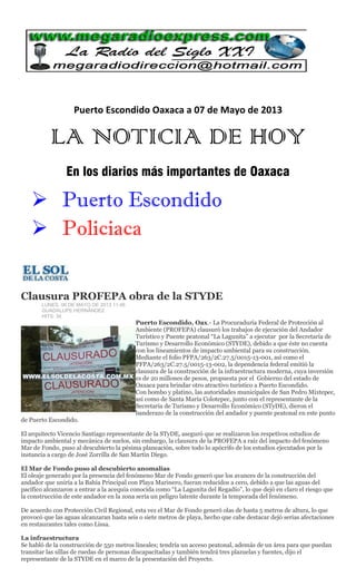 Puerto Escondido Oaxaca a 07 de Mayo de 2013
LA NOTICIA DE HOY
En los diarios más importantes de Oaxaca
 Puerto Escondido
 Policiaca
Clausura PROFEPA obra de la STYDE
LUNES, 06 DE MAYO DE 2013 11:46
GUADALUPE HERNÁNDEZ
HITS: 34
Puerto Escondido, Oax.- La Procuraduría Federal de Protección al
Ambiente (PROFEPA) clausuró los trabajos de ejecución del Andador
Turístico y Puente peatonal “La Lagunita” a ejecutar por la Secretaría de
Turismo y Desarrollo Económico (STYDE), debido a que éste no cuenta
con los lineamientos de impacto ambiental para su construcción.
Mediante el folio PFPA/263/2C.27.5/0015-13-001, así como el
PFPA/263/2C.27.5/0015-13-002, la dependencia federal emitió la
clausura de la construcción de la infraestructura moderna, cuya inversión
es de 20 millones de pesos, propuesta por el Gobierno del estado de
Oaxaca para brindar otro atractivo turístico a Puerto Escondido.
Con bombo y platino, las autoridades municipales de San Pedro Mixtepec,
así como de Santa María Colotepec, junto con el representante de la
Secretaria de Turismo y Desarrollo Económico (STyDE), dieron el
banderazo de la construcción del andador y puente peatonal en este punto
de Puerto Escondido.
El arquitecto Vicencio Santiago representante de la STyDE, aseguró que se realizaron los respetivos estudios de
impacto ambiental y mecánica de suelos, sin embargo, la clausura de la PROFEPA a raíz del impacto del fenómeno
Mar de Fondo, puso al descubierto la pésima planeación, sobre todo lo apócrifo de los estudios ejecutados por la
instancia a cargo de José Zorrilla de San Martín Diego.
El Mar de Fondo puso al descubierto anomalías
El oleaje generado por la presencia del fenómeno Mar de Fondo generó que los avances de la construcción del
andador que uniría a la Bahía Principal con Playa Marinero, fueran reducidos a cero, debido a que las aguas del
pacífico alcanzaron a entrar a la acequia conocida como “La Lagunita del Regadío”, lo que dejó en claro el riesgo que
la construcción de este andador en la zona sería un peligro latente durante la temporada del fenómeno.
De acuerdo con Protección Civil Regional, esta vez el Mar de Fondo generó olas de hasta 5 metros de altura, lo que
provocó que las aguas alcanzaran hasta seis o siete metros de playa, hecho que cabe destacar dejó serias afectaciones
en restaurantes tales como Lissa.
La infraestructura
Se habló de la construcción de 550 metros lineales; tendría un acceso peatonal, además de un área para que puedan
transitar las sillas de ruedas de personas discapacitadas y también tendrá tres plazuelas y fuentes, dijo el
representante de la STYDE en el marco de la presentación del Proyecto.
 