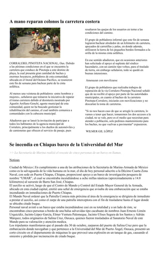 A mano reparan colonos la carretera costera
                                                             resaltaron las quejas de los usuarios en torno a las
                                                             condiciones del camino.

                                                             El grupo de pobladores informó que este fin de semana
                                                             lograron bachear alrededor de un kilómetro de carretera,
                                                             apoyados de carretillas y palas, en donde además,
                                                             utilizaron la tierra de los pequeños bordos formados a la
                                                             orilla de la misma cinta asfáltica.

                                                             En ese sentido añadieron, que en ocasiones anteriores
CORRALERO, PINOTEPA NACIONAL, Oax. Debido                    han solicitado el apoyo al suplente del síndico
a las pésimas condiciones en el que se encuentra la          hacendario, con un camión tipo volteo, para el traslado
carretera que conduce de Pinotepa a este destino de          de tierra, sin embargo señalaron, todo se quedó en
playa, la cual presenta gran cantidad de baches y            buenas intensiones.
enormes hoyancos, pobladores de esta comunidad,
ubicada en el litoral del Océano Pacifico, se reunieron       Amenazan con movilizarse
este fin de semana para bachear parte de la cinta
asfáltica.                                                   El grupo de pobladores que realizaba trabajos de
                                                             reparación de la vía Corralero Pinotepa Nacional señaló
Al menos una veintena de pobladores -entre hombres y         que de no recibir el apoyo por parte de las autoridades
mujeres-, señalaron que tomaron la iniciativa de reparar     municipales, en cuanto al bacheo de la carretera
el tramo carretero debido al desinterés mostrado por         Pinotepa-Corralero, iniciarán con movilizaciones y no
Agustín Arellano Genchi, agente municipal de esta            descartan la toma de carreteras.
comunidad, quien no ha buscado gestionar la
rehabilitación del camino, el cual también comunica a        "Si no nos hacen caso de que se arregle la carretera, lo
comunidades con la cabecera municipal.                       vamos a tener que hacer, tomaremos los dos accesos a la
                                                             ciudad, no se vale, pero es el medio que necesitan para
Añadieron que se lanzó la invitación de participar a         atender a población, solo pedimos mantenimiento para
todos los habitantes de la agencia municipal de              los baches, no que vuelvan a pavimentar" expusieron.
Corralero, principalmente a los dueños de automóviles y
de camionetas que ofrecen el servicio de pasaje, pues         WILMER GIL LÓPEZ



Se incendia en Chiapas barco de la Universidad del Mar
>> La Secretaría de Marina realizó el rescate de cinco personas de un barco en llamas.

Notioax

Ciudad de México | En cumplimiento a una de las atribuciones de la Secretaría de Marina-Armada de México
como es la salvaguarda de la vida humana en la mar, el día de hoy personal adscrito a la Décimo Cuarta Zona
Naval, con sede en Puerto Chiapas, Chiapas, proporcionó apoyo a un barco de investigación pesquera de
nombre “UMAR”, el cual se encontraba incendiándose a ocho millas náuticas (aproximadamente a 14.8
kilómetros) al suroeste de Barra San José, Chiapas.
El auxilio se activó, luego de que el Centro de Mando y Control del Estado Mayor General de la Armada,
ubicado en esta ciudad capital, emitió una señal de emergencia que avisaba de una embarcación que se estaba
incendiando en inmediaciones de Puerto Chiapas.
El Mando Naval ordenó que la Patrulla Costera más próxima al área de la emergencia se dirigiera de inmediato
a prestar el auxilio, así como el zarpe de una patrulla interceptora con el fin de trasladarse hasta el lugar donde
se ubicaba citado buque.
Personal naval avistó a un barco que estaba incendiándose casi en su totalidad y a un lado de éste, se
encontraban cinco personas a bordo de una balsa salvavidas tipo cacahuate de nombres Juan Ernesto Limón
Urquicidiz, Jacinto López García, Elmer Ventura Palomeque, Jacinto Ulises Segura de los Santos y Adrián
Márquez, todos originarios de Salina Cruz, Oaxaca, quienes fueron trasladados al Sanatorio Naval de este
Mando para su valoración y atención medica.
Los tripulantes manifestaron que el pasado día 30 de octubre, zarparon del puerto de Salina Cruz pero que la
embarcación donde navegaban y que pertenece a la Universidad del Mar de Puerto Ángel, Oaxaca, presentó un
corto circuito en el departamento de máquinas lo que provocó una explosión en un tanque de gas, causando el
siniestro y pérdida por incineración de citado buque.
 