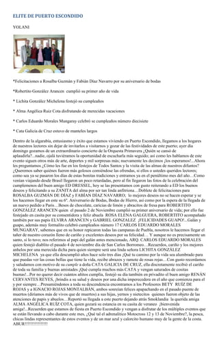 ELITE DE PUERTO ESCONDIDO

YOLANI




*Felicitaciones a Rosalba Guzmán y Fabián Díaz Navarro por su aniversario de bodas

*Robertito González Arancen cumplió su primer año de vida

* Lichita González Michelena festejó su cumpleaños

* Alma Angélica Ruiz Cota disfrutando de merecidas vacaciones

* Carlos Eduardo Morales Mungaray celebró se cumpleaños número diecisiete

* Cata Galicia de Cruz estuvo de manteles largos

Dentro de la algarabía, entusiasmo y éxito que estamos viviendo en Puerto Escondido, llegamos a los hogares
de nuestros lectores sin dejar de invitarlos a visitarnos y gozar de las festividades de este puerto; ayer día
domingo gozamos de un extraordinario concierto de la Orquesta Primavera ¿Quién se cansó de
aplaudirla?...nadie, ojalá tuviéramos la oportunidad de escucharla más seguido; así como les hablamos de este
evento siguen otros más de arte, deportes y mil sorpresas más; nuevamente les decimos ¡los esperamos!...Ahora
les preguntamos ¿Cómo les fue en los festejos de Todos Santos y la visita de las almas de nuestros difuntos?
¿Queremos saber quiénes fueron más golosos comiéndose las ofrendas, si ellos o ustedes queridos lectores;
como sea ya se pasaron los días de estas bonitas tradiciones y entramos ya en el penúltimo mes del año…Como
venían viajando desde Brasil llegaron un poco retardadas, pero al fin llegaron las fotos de la celebración del
cumplemenos del buen amigo ED DRESSEL, hoy se las presentamos con gusto reiterando a ED los buenos
deseos y felicitando a su ZANITA del alma por ser tan linda anfitriona…Doblete de felicitaciones para
ROSALBA GUZMÁN DE DÍAZ y FABÍAN DÍAZ NAVARRO; lo mejores deseos no se hacen esperar y se
los hacemos llegar en este su 6º. Aniversario de Bodas, Bodas de Hierro, así como por la espera de la llegada de
un nuevo pedido a Paris…Besos de chocolate, caricias de limón y abracitos de fresa para ROBERTITO
GONZÁLEZ ARANCEN quien el pasado 2 de Noviembre cumplió su primer aniversario de vida; por ello fue
festejado en casita por su consentidora y feliz abuela ROSA ELENA GALGUERA, ROBERTITO acompañado
también por sus papis ELVIRA ARANCEN y GABRIEL GONZALEZ ¡FELICIDADES GUAPO!...Galán y
guapo, además muy formalito celebró cumpleaños número 17 CARLOS EDUARDO MORALES
MUNGARAY, sabemos que en su honor repicaron todas las campanas de Puebla, nosotros le hacemos llegar el
tañer de nuestro corazón lleno de cariño y excelentes deseos por su felicidad… Y aunque no es precisamente un
santo, si lo tuvo; nos referimos al papi del galán antes mencionado, ARQ. CARLOS EDUARDO MORALES
quien festejó diablito el pasado 4 de noviembre día de San Carlos Borromeo…Recuerdos, cariño y los mejores
anhelos por una merecida dicha para quien siempre será una linda señora LICHITA GONZÁLEZ
MICHELENA ya que ella descumplió años hace solo tres días ¡Qué tu camino por la vida sea alumbrado para
que puedas ver las cosas bellas que tiene la vida, recibe abrazos y ramote de rosas rojas…Con gusto recordamos
y saludamos con motivo de su cumple a doña CATA GALICIA DE CRUZ, ella discretamente recibió el cariño
de toda su familia y buenas amistades ¡Qué cumpla muchos más CATA y vengan saturados de cositas
buenas!...Por no querer decir cuántos añitos cumplía, festejó su día también en privadito el buen amigo RENÁN
CERVANTES REYES, ¡brindis a su salud y deseos por una dicha imperecedera en el año que comienza para el
y por siempre…Presumiéndonos a toda su descendencia encontramos a los Profesores BETY RUÍZ DE
ROJAS y a IGNACIO ROJAS MONTALBÁN, ambos sonreían felices apapachando en el pasado puente de
muertos (diríamos más de vivos que de muertos) a sus hijas, yernos y nietecitos quienes fueron objeto de las
atenciones de papis y abuelos…Reportó su llegada a este puerto dejando atrás Smoklandia la querida amiga
ALMA ANGÉLICA RUÍZ COTA, quien gozará su estancia en su casita de veraneo ¡bienvenida
amiga!...Recuerden que estamos de fiesta en Puerto Escondido y vengan a disfrutar de los múltiples eventos que
se están llevando a cabo durante este mes, ¿Qué tal el adrenalitico Motocross 12 y 13 de Noviembre?, la pesca,
chicas lindas representantes de estos eventos y de un mar azul y calorcito humano muy de la gente de la costa.
ABUR!!!!!!!!!!!!!!!!
 