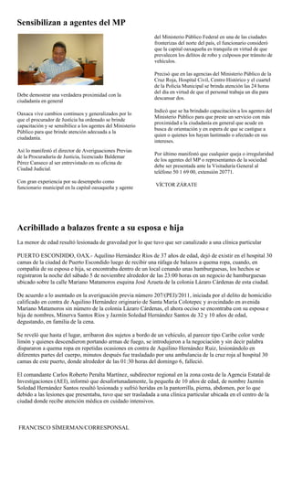 Sensibilizan a agentes del MP
                                                             del Ministerio Público Federal en una de las ciudades
                                                             fronterizas del norte del país, el funcionario consideró
                                                             que la capital oaxaqueña es tranquila en virtud de que
                                                             prevalecen los delitos de robo y culposos por tránsito de
                                                             vehículos.

                                                             Precisó que en las agencias del Ministerio Público de la
                                                             Cruz Roja, Hospital Civil, Centro Histórico y el cuartel
                                                             de la Policía Municipal se brinda atención las 24 horas
                                                             del día en virtud de que el personal trabaja un día para
Debe demostrar una verdadera proximidad con la
                                                             descansar dos.
ciudadanía en general
                                                             Indicó que se ha brindado capacitación a los agentes del
Oaxaca vive cambios continuos y generalizados por lo
                                                             Ministerio Público para que preste un servicio con más
que el procurador de Justicia ha ordenado se brinde
                                                             proximidad a la ciudadanía en general que acude en
capacitación y se sensibilice a los agentes del Ministerio
                                                             busca de orientación y en espera de que se castigue a
Público para que brinde atención adecuada a la
                                                             quien o quienes los hayan lastimado o afectado en sus
ciudadanía.
                                                             intereses.
Así lo manifestó el director de Averiguaciones Previas
                                                             Por último manifestó que cualquier queja o irregularidad
de la Procuraduría de Justicia, licenciado Baldemar
                                                             de los agentes del MP o representantes de la sociedad
Pérez Canseco al ser entrevistado en su oficina de
                                                             debe ser presentada ante la Visitaduría General al
Ciudad Judicial.
                                                             teléfono 50 1 69 00, extensión 20771.
Con gran experiencia por su desempeño como
                                                             VÍCTOR ZÁRATE
funcionario municipal en la capital oaxaqueña y agente




Acribillado a balazos frente a su esposa e hija
La menor de edad resultó lesionada de gravedad por lo que tuvo que ser canalizado a una clínica particular

PUERTO ESCONDIDO, OAX.- Aquilino Hernández Ríos de 37 años de edad, dejó de existir en el hospital 30
camas de la ciudad de Puerto Escondido luego de recibir una ráfaga de balazos a quema ropa, cuando, en
compañía de su esposa e hija, se encontraba dentro de un local cenando unas hamburguesas, los hechos se
registraron la noche del sábado 5 de noviembre alrededor de las 23:00 horas en un negocio de hamburguesas
ubicado sobre la calle Mariano Matamoros esquina José Azueta de la colonia Lázaro Cárdenas de esta ciudad.

De acuerdo a lo asentado en la averiguación previa número 207/(PEI)/2011, iniciada por el delito de homicidio
calificado en contra de Aquilino Hernández originario de Santa María Colotepec y avecindado en avenida
Mariano Matamoros sin número de la colonia Lázaro Cárdenas, el ahora occiso se encontraba con su esposa e
hija de nombres, Minerva Santos Ríos y Jazmín Soledad Hernández Santos de 32 y 10 años de edad,
degustando, en familia de la cena.

Se reveló que hasta el lugar, arribaron dos sujetos a bordo de un vehículo, al parecer tipo Caribe color verde
limón y quienes descendieron portando armas de fuego, se introdujeron a la negociación y sin decir palabra
dispararon a quema ropa en repetidas ocasiones en contra de Aquilino Hernández Ruiz, lesionándolo en
diferentes partes del cuerpo, minutos después fue trasladado por una ambulancia de la cruz roja al hospital 30
camas de este puerto, donde alrededor de las 01:30 horas del domingo 6, falleció.

El comandante Carlos Roberto Peralta Martínez, subdirector regional en la zona costa de la Agencia Estatal de
Investigaciones (AEI), informó que desafortunadamente, la pequeña de 10 años de edad, de nombre Jazmín
Soledad Hernández Santos resultó lesionada y sufrió heridas en la pantorrilla, pierna, abdomen, por lo que
debido a las lesiones que presentaba, tuvo que ser trasladada a una clínica particular ubicada en el centro de la
ciudad donde recibe atención médica en cuidado intensivos.



FRANCISCO SÍMERMAN/CORRESPONSAL
 