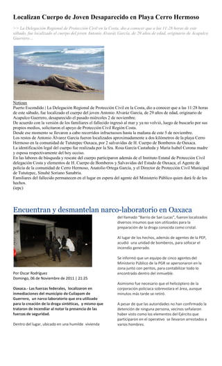 Localizan Cuerpo de Joven Desaparecido en Playa Cerro Hermoso
>> La Delegación Regional de Protección Civil en la Costa, dio a conocer que a las 11:28 horas de este
sábado, fue localizado el cuerpo del joven Antonio Alvaráz García, de 29 años de edad, originario de Acapulco
Guerrero…




Notioax
Puerto Escondido | La Delegación Regional de Protección Civil en la Costa, dio a conocer que a las 11:28 horas
de este sábado, fue localizado el cuerpo del joven Antonio Alvaráz García, de 29 años de edad, originario de
Acapulco Guerrero, desaparecido el pasado miércoles 2 de noviembre.
De acuerdo con la versión de los familiares el fallecido ingresó al mar y ya no volvió, luego de buscarlo por sus
propios medios, solicitaron el apoyo de Protección Civil Región Costa.
Desde ese momento se llevaron a cabo recorridos infructuosos hasta la mañana de este 5 de noviembre.
Los restos de Antonio Álvarez García fueron localizados aproximadamente a dos kilómetros de la playa Cerro
Hermoso en la comunidad de Tututepec Oaxaca, por 2 salvavidas de H. Cuerpo de Bomberos de Oaxaca.
La identificación legal del cuerpo fue realizada por la Sra. Rosa García Castañeda y María Isabel Corona madre
y esposa respectivamente del hoy occiso.
En las labores de búsqueda y rescate del cuerpo participaron además de el Instituto Estatal de Protección Civil
delegación Costa y elementos de H. Cuerpo de Bomberos y Salvavidas del Estado de Oaxaca; el Agente de
policía de la comunidad de Cerro Hermoso, Anatolio Ortega García, y el Director de Protección Civil Municipal
de Tututepec, Sinuhé Soriano Sanabria.
Familiares del fallecido permanecen en el lugar en espera del agente del Ministerio Público quien dará fe de los
hechos.
(iepc)




Encuentran y desmantelan narco-laboratorio en Oaxaca
                                                            del llamado “Barrio de San Lucas”, fueron localizados
                                                            diversos insumos que son utilizados para la
                                                            preparación de la droga conocida como cristal.

                                                            Al lugar de los hechos, además de agentes de la PEP,
                                                            acudió una unidad de bomberos, para sofocar el
                                                            incendio generado.

                                                            Se informó que un equipo de cinco agentes del
                                                            Ministerio Público de la PGR se apersonaron en la
                                                            zona junto con peritos, para contabilizar todo lo
Por Oscar Rodríguez                                         encontrado dentro del inmueble.
Domingo, 06 de Noviembre de 2011 | 21:25
                                                            Asimismo fue necesario que el helicóptero de la
Oaxaca.- Las fuerzas federales, localizaron en              corporación policiaca sobrevolara el área, aunque
inmediaciones del municipio de Cuilapam de                  minutos más tarde se retiró.
Guerrero, un narco laboratorio que era utilizado
para la creación de la droga sintéticas, y mismo que        A pesar de que las autoridades no han confirmado la
trataron de incendiar al notar la presencia de las          detención de ninguna persona, vecinos señalaron
fuerzas de seguridad.                                       haber visto como los elementos del Ejército que
                                                            participaron en el operativo se llevaron arrestados a
Dentro del lugar, ubicado en una humilde vivienda           varios hombres.
 