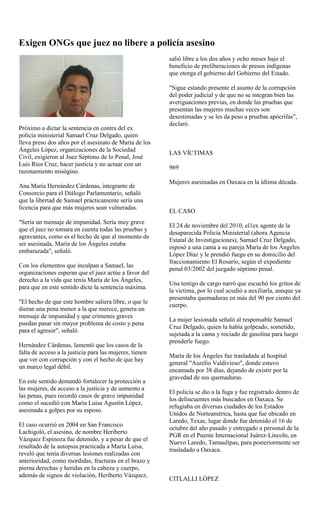 Exigen ONGs que juez no libere a policía asesino
                                                         salió libre a los dos años y ocho meses bajo el
                                                         beneficio de preliberaciones de presos indígenas
                                                         que otorga el gobierno del Gobierno del Estado.

                                                         "Sigue estando presente el asunto de la corrupción
                                                         del poder judicial y de que no se integran bien las
                                                         averiguaciones previas, en donde las pruebas que
                                                         presentan las mujeres muchas veces son
                                                         desestimadas y se les da peso a pruebas apócrifas",
                                                         declaró.
Próximo a dictar la sentencia en contra del ex
policía ministerial Samael Cruz Delgado, quien
lleva preso dos años por el asesinato de María de los
Ángeles López, organizaciones de la Sociedad
                                                         LAS VÍCTIMAS
Civil, exigieron al Juez Séptimo de lo Penal, José
Luis Ríos Cruz, hacer justicia y no actuar con un
                                                         969
razonamiento misógino.
                                                         Mujeres asesinadas en Oaxaca en la última década.
Ana María Hernández Cárdenas, integrante de
Consorcio para el Diálogo Parlamentario, señaló
que la libertad de Samael prácticamente sería una
licencia para que más mujeres sean vulneradas.
                                                         EL CASO
"Sería un mensaje de impunidad. Sería muy grave
                                                         El 24 de noviembre del 2010, el1ex agente de la
que el juez no tomara en cuenta todas las pruebas y
                                                         desaparecida Policía Ministerial (ahora Agencia
agravantes, como es el hecho de que al momento de
                                                         Estatal de Investigaciones), Samael Cruz Delgado,
ser asesinada, María de los Ángeles estaba
                                                         esposó a una cama a su pareja María de los Ángeles
embarazada", señaló.
                                                         López Díaz y le prendió fuego en su domicilio del
                                                         fraccionamiento El Rosario, según el expediente
Con los elementos que inculpan a Samael, las
                                                         penal 03/2002 del juzgado séptimo penal.
organizaciones esperan que el juez actúe a favor del
derecho a la vida que tenía María de los Ángeles,
                                                         Una testigo de cargo narró que escuchó los gritos de
para que en este sentido dicte la sentencia máxima.
                                                         la víctima, por lo cual acudió a auxiliarla, aunque ya
                                                         presentaba quemaduras en más del 90 por ciento del
"El hecho de que este hombre saliera libre, o que le
                                                         cuerpo.
dieran una pena menor a la que merece, genera un
mensaje de impunidad y que crímenes graves
                                                         La mujer lesionada señaló al responsable Samael
puedan pasar sin mayor problema de costo y pena
                                                         Cruz Delgado, quien la había golpeado, sometido,
para el agresor", señaló.
                                                         sujetada a la cama y rociado de gasolina para luego
                                                         prenderle fuego.
Hernández Cárdenas, lamentó que los casos de la
falta de acceso a la justicia para las mujeres, tienen
                                                         María de los Ángeles fue trasladada al hospital
que ver con corrupción y con el hecho de que hay
                                                         general "Aurelio Valdivieso", donde estuvo
un marco legal débil.
                                                         encamada por 38 días, dejando de existir por la
                                                         gravedad de sus quemaduras.
En este sentido demandó fortalecer la protección a
las mujeres, de acceso a la justicia y de aumento a
                                                         El policía se dio a la fuga y fue registrado dentro de
las penas, pues recordó casos de grave impunidad
                                                         los delincuentes más buscados en Oaxaca. Se
como el sucedió con María Luisa Agustín López,
                                                         refugiaba en diversas ciudades de los Estados
asesinada a golpes por su esposo.
                                                         Unidos de Norteamérica, hasta que fue ubicado en
                                                         Laredo, Texas, lugar donde fue detenido el 16 de
El caso ocurrió en 2004 en San Francisco
                                                         octubre del año pasado y entregado a personal de la
Lachigoló, el asesino, de nombre Heriberto
                                                         PGR en el Puente Internacional Juárez-Lincoln, en
Vázquez Espinoza fue detenido, y a pesar de que el
                                                         Nuevo Laredo, Tamaulipas, para posteriormente ser
resultado de la autopsia practicada a María Luisa,
                                                         trasladado a Oaxaca.
reveló que tenía diversas lesiones realizadas con
anterioridad, como mordidas, fracturas en el brazo y
pierna derechas y heridas en la cabeza y cuerpo,
además de signos de violación, Heriberto Vázquez,
                                                         CITLALLI LÓPEZ
 